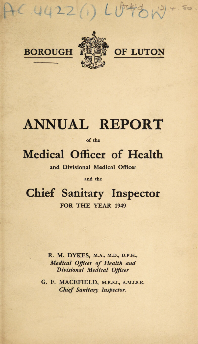 ANNUAL REPORT of the Medical Officer of Health and Divisional Medical Officer and the Chief Sanitary Inspector FOR THE YEAR 1949 R. M. DYKES, M.A., M.D., D.P.H., Medical Officer of Health and Divisional Medical Officer G. F. MACEFIELD, m.r.s.i., a.m.i.s.e. Chief Sanitary Inspector.