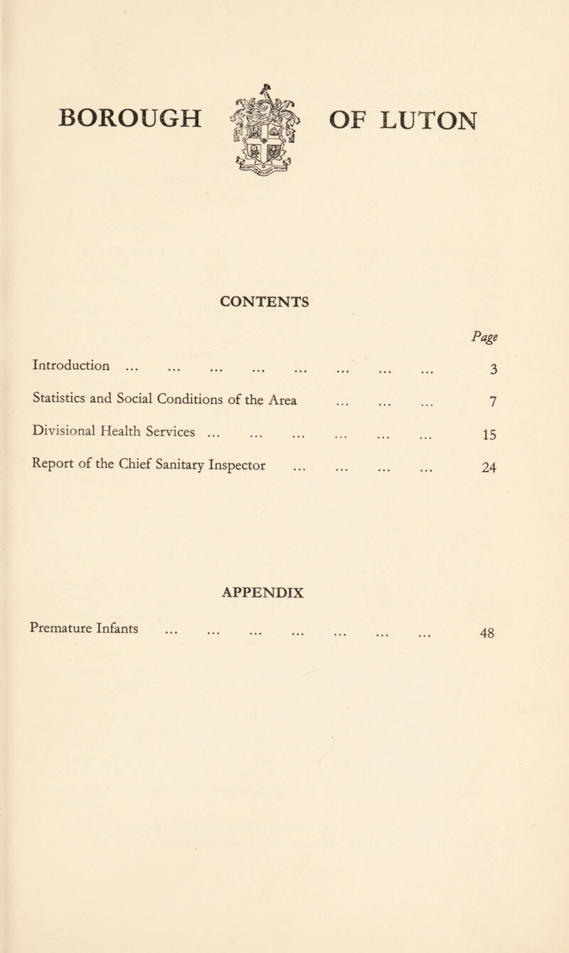 BOROUGH OF LUTON CONTENTS Introduction. Statistics and Social Conditions of the Area Divisional Health Services.. Report of the Chief Sanitary Inspector Page 3 7 15 24 APPENDIX Premature Infants • • • • • • • • « 48