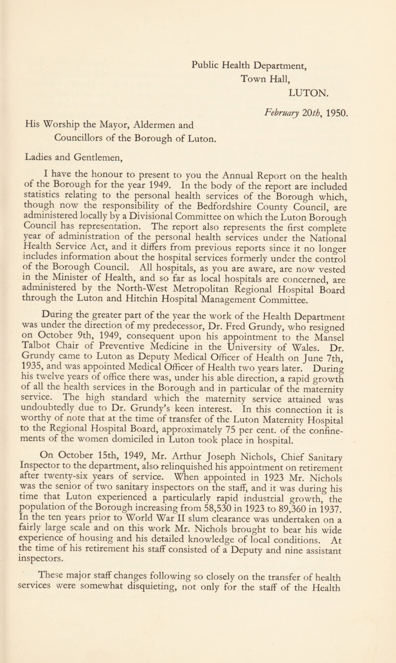 Public Health Department, Town Hall, LUTON. February 20th, 1950. His Worship the Mayor, Aldermen and Councillors of the Borough of Luton. Ladies and Gentlemen, I have the honour to present to you the Annual Report on the health of the Borough for the year 1949. In the body of the report are included statistics relating to the personal health services of the Borough which, though now the responsibility of the Bedfordshire County Council, are administered locally by a Divisional Committee on which the Luton Borough Council has representation. The report also represents the first complete year of administration of the personal health services under the National Health Service Act, and it differs from previous reports since it no longer includes information about the hospital services formerly under the control of the Borough Council. All hospitals, as you are aware, are now vested in the Minister of Health, and so far as local hospitals are concerned, are administered by the North-West Metropolitan Regional Hospital Board through the Luton and Hitchin Hospital Management Committee. During the greater part of the year the work of the Health Department was under the direction of my predecessor, Dr. Fred Grundy, who resigned on October 9th, 1949, consequent upon his appointment to the Mansel Talbot Chair of Preventive Medicine in the University of Wales. Dr. Grundy came to Luton as Deputy Medical Officer of Health on June 7th, 1935, and was appointed Medical Officer of Health two years later. During his twelve years of office there was, under his able direction, a rapid growth of all the health services in the Borough and in particular of the maternity service. The high standard which the maternity service attained was undoubtedly due to Dr. Grundy’s keen interest. In this connection it is worthy of note that at the time of transfer of the Luton Maternity Hospital to the Regional Hospital Board, approximately 75 per cent, of the confine¬ ments of the women domiciled in Luton took place in hospital. On October 15th, 1949, Mr. Arthur Joseph Nichols, Chief Sanitary Inspector to the department, also relinquished his appointment on retirement after twenty-six years of service. When appointed in 1923 Mr. Nichols was the senior of two sanitary inspectors on the staff, and it was during his time that Luton experienced a particularly rapid industrial growth, the population of the Borough increasing from 58,530 in 1923 to 89,360 in 1937. In the ten years prior to World War II slum clearance was undertaken on a fairly large scale and on this work Mr. Nichols brought to bear his wide experience of housing and his detailed knowledge of local conditions. At the time of his retirement his staff consisted of a Deputy and nine assistant inspectors. These major staff changes following so closely on the transfer of health services were somewhat disquieting, not only for the staff of the Health