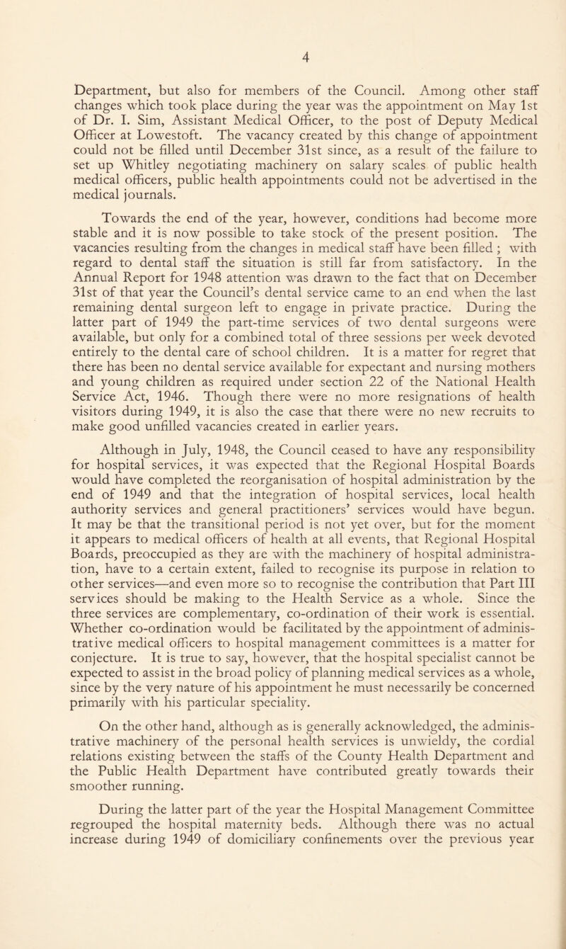 Department, but also for members of the Council. Among other staff changes which took place during the year was the appointment on May 1st of Dr. I. Sim, Assistant Medical Officer, to the post of Deputy Medical Officer at Lowestoft. The vacancy created by this change of appointment could not be filled until December 31st since, as a result of the failure to set up Whitley negotiating machinery on salary scales of public health medical officers, public health appointments could not be advertised in the medical journals. Towards the end of the year, however, conditions had become more stable and it is now possible to take stock of the present position. The vacancies resulting from the changes in medical staff have been filled ; with regard to dental staff the situation is still far from satisfactory. In the Annual Report for 1948 attention was drawn to the fact that on December 31st of that year the Council’s dental service came to an end when the last remaining dental surgeon left to engage in private practice. During the latter part of 1949 the part-time services of two dental surgeons were available, but only for a combined total of three sessions per week devoted entirely to the dental care of school children. It is a matter for regret that there has been no dental service available for expectant and nursing mothers and young children as required under section 22 of the National Health Service Act, 1946. Though there were no more resignations of health visitors during 1949, it is also the case that there were no new recruits to make good unfilled vacancies created in earlier years. Although in July, 1948, the Council ceased to have any responsibility for hospital services, it was expected that the Regional Hospital Boards would have completed the reorganisation of hospital administration by the end of 1949 and that the integration of hospital services, local health authority services and general practitioners’ services would have begun. It may be that the transitional period is not yet over, but for the moment it appears to medical officers of health at all events, that Regional Hospital Boards, preoccupied as they are with the machinery of hospital administra¬ tion, have to a certain extent, failed to recognise its purpose in relation to other services—and even more so to recognise the contribution that Part III services should be making to the Health Service as a whole. Since the three services are complementary, co-ordination of their work is essential. Whether co-ordination would be facilitated by the appointment of adminis¬ trative medical officers to hospital management committees is a matter for conjecture. It is true to say, however, that the hospital specialist cannot be expected to assist in the broad policy of planning medical services as a whole, since by the very nature of his appointment he must necessarily be concerned primarily with his particular speciality. On the other hand, although as is generally acknowledged, the adminis¬ trative machinery of the personal health services is unwieldy, the cordial relations existing between the staffs of the County Health Department and the Public Health Department have contributed greatly towards their smoother running. During the latter part of the year the Hospital Management Committee regrouped the hospital maternity beds. Although there was no actual increase during 1949 of domiciliary confinements over the previous year