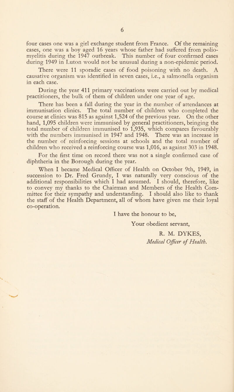 four cases one was a girl exchange student from France. Of the remaining cases, one was a boy aged 16 years whose father had suffered from polio¬ myelitis during the 1947 outbreak. This number of four confirmed cases during 1949 in Luton would not be unusual during a non-epidemic period. There were 11 sporadic cases of food poisoning with no death. A causative organism was identified in seven cases, i.e., a salmonella organism in each case. During the year 411 primary vaccinations were carried out by medical practitioners, the bulk of them of children under one year of age. There has been a fall during the year in the number of attendances at immunisation clinics. The total number of children who completed the course at clinics was 815 as against 1,524 of the previous year. On the other hand, 1,095 children were immunised by general practitioners, bringing the total number of children immunised to 1,935, which compares favourably with the numbers immunised in 1947 and 1948. There was an increase in the number of reinforcing sessions at schools and the total number of children who received a reinforcing course was 1,016, as against 303 in 1948. For the first time on record there was not a single confirmed case of diphtheria in the Borough during the year. When I became Medical Officer of Health on October 9th, 1949, in succession to Dr. Fred Grundy, I was naturally very conscious of the additional responsibilities which I had assumed. I should, therefore, like to convey my thanks to the Chairman and Members of the Health Com¬ mittee for their sympathy and understanding. I should also like to thank the staff of the Health Department, all of whom have given me their loyal co-operation. I have the honour to be. Your obedient servant, R. M. DYKES, Medical Officer of Health.