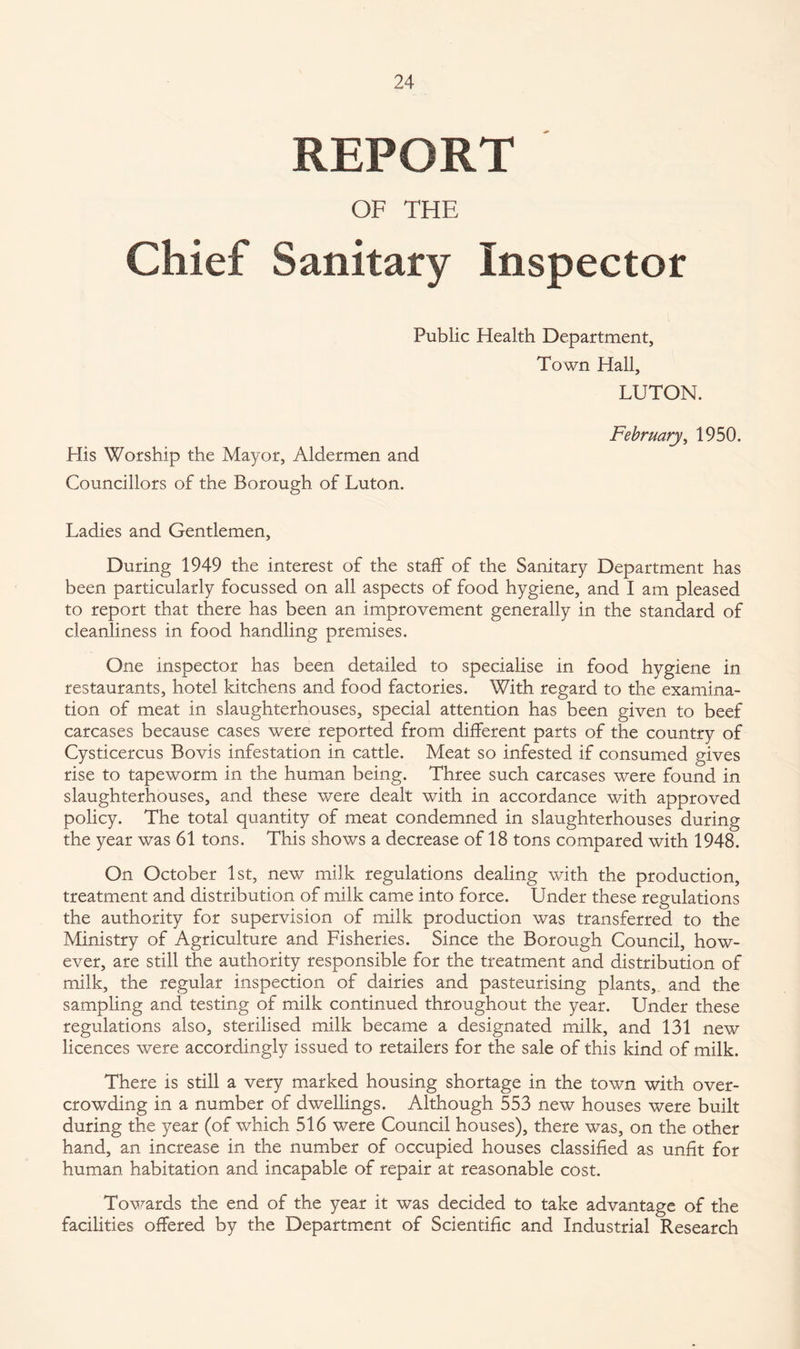 REPORT OF THE Chief Sanitary Inspector Public Health Department, Town Hall, LUTON. February, 1950. His Worship the Mayor, Aldermen and Councillors of the Borough of Luton. Ladies and Gentlemen, During 1949 the interest of the staff of the Sanitary Department has been particularly focussed on all aspects of food hygiene, and I am pleased to report that there has been an improvement generally in the standard of cleanliness in food handling premises. One inspector has been detailed to specialise in food hygiene in restaurants, hotel kitchens and food factories. With regard to the examina¬ tion of meat in slaughterhouses, special attention has been given to beef carcases because cases were reported from different parts of the country of Cysticercus Bovis infestation in cattle. Meat so infested if consumed gives rise to tapeworm in the human being. Three such carcases were found in slaughterhouses, and these were dealt with in accordance with approved policy. The total quantity of meat condemned in slaughterhouses during the year was 61 tons. This shows a decrease of 18 tons compared with 1948. On October 1st, new milk regulations dealing with the production, treatment and distribution of milk came into force. Under these regulations the authority for supervision of milk production was transferred to the Ministry of Agriculture and Fisheries. Since the Borough Council, how¬ ever, are still the authority responsible for the treatment and distribution of milk, the regular inspection of dairies and pasteurising plants, and the sampling and testing of milk continued throughout the year. Under these regulations also, sterilised milk became a designated milk, and 131 new licences were accordingly issued to retailers for the sale of this kind of milk. There is still a very marked housing shortage in the town with over¬ crowding in a number of dwellings. Although 553 new houses were built during the year (of which 516 were Council houses), there was, on the other hand, an increase in the number of occupied houses classified as unfit for human habitation and incapable of repair at reasonable cost. Towards the end of the year it was decided to take advantage of the facilities offered by the Department of Scientific and Industrial Research