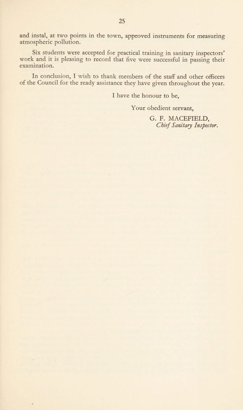and instal, at two points in the town, approved instruments for measuring atmospheric pollution. Six students were accepted for practical training in sanitary inspectors’ work and it is pleasing to record that live were successful in passing their examination. In conclusion, I wish to thank members of the staff and other officers of the Council for the ready assistance they have given throughout the year. I have the honour to be. Your obedient servant, G. F. MACEFIELD, Chief Sanitary Inspector.