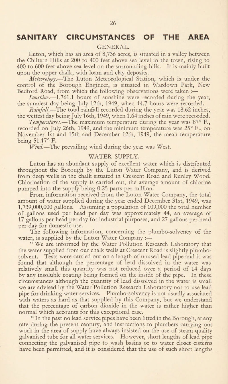 SANITARY CIRCUMSTANCES OF THE AREA GENERAL. Luton, which has an area of 8,736 acres, is situated in a valley between the Chiltern Hills at 200 to 400 feet above sea level in the town, rising to 400 to 600 feet above sea level on the surrounding hills. It is mainly built upon the upper chalk, with loam and clay deposits. Meteorology.—The Luton Meteorological Station, which is under the control of the Borough Engineer, is situated in Wardown Park, New Bedford Road, from which the following observations were taken :— Sunshine.—1,761.1 hours of sunshine were recorded during the year, the sunniest day being July 12th, 1949, when 14.7 hours were recorded. Rainfall.—The total rainfall recorded during the year was 18.62 inches, the wettest day being July 16th, 1949, when 1.64 inches of rain were recorded. Temperatures.—The maximum temperature during the year was 87° F., recorded on July 26th, 1949, and the minimum temperature was 25° F., on November 1st and 15th and December 12th, 1949, the mean temperature being 51.17° F. Wind.—The prevailing wind during the year was West. WATER SUPPLY. Luton has an abundant supply of excellent water which is distributed throughout the Borough by the Luton Water Company, and is derived from deep wells in the chalk situated in Crescent Road and Runley Wood. Chlorination of the supply is carried out, the average amount of chlorine pumped into the supply being 0.25 parts per million. From information received from the Luton Water Company, the total amount of water supplied during the year ended December 31st, 1949, was 1,739,000,000 gallons. Assuming a population of 109,000 the total number of gallons used per head per day was approximately 44, an average of 17 gallons per head per day for industrial purposes, and 27 gallons per head per day for domestic use. The following information, concerning the plumbo-solvency of the water, is supplied by the Luton Water Company :— “ We are informed by the Water Pollution Research Laboratory that the water supplied from our chalk wells at Crescent Road is slightly plumbo- solvent. Tests were carried out on a length of unused lead pipe and it was found that although the percentage of lead dissolved in the water was relatively small this quantity was not reduced over a period of 14 days by any insoluble coating being formed on the inside of the pipe. In these circumstances although the quantity of lead dissolved in the water is small we are advised by the Water Pollution Research Laboratory not to use lead pipe for drinking water services. Plumbo-solvency is not usually associated with waters as hard as that supplied by this Company, but we understand that the percentage of carbon dioxide in the water is rather higher than normal which accounts for this exceptional case. “ In the past no lead service pipes have been fitted in the Borough, at any rate during the present century, and instructions to plumbers carrying out work in the area of supply have always insisted on the use of steam quality galvanised tube for all water services. However, short lengths of lead pipe connecting the galvanised pipe to wash basins or to water closet cisterns have been permitted, and it is considered that the use of such short lengths