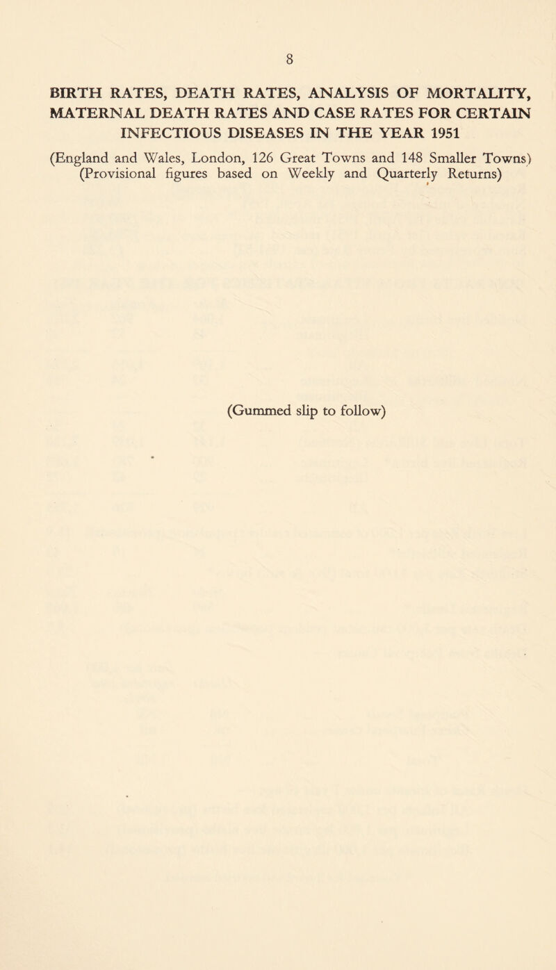 BIRTH RATES, DEATH RATES, ANALYSIS OF MORTALITY, MATERNAL DEATH RATES AND CASE RATES FOR CERTAIN INFECTIOUS DISEASES IN THE YEAR 1951 (England and Wales, London, 126 Great Towns and 148 Smaller Towns) (Provisional figures based on Weekly and Quarterly Returns) (Gummed slip to follow)