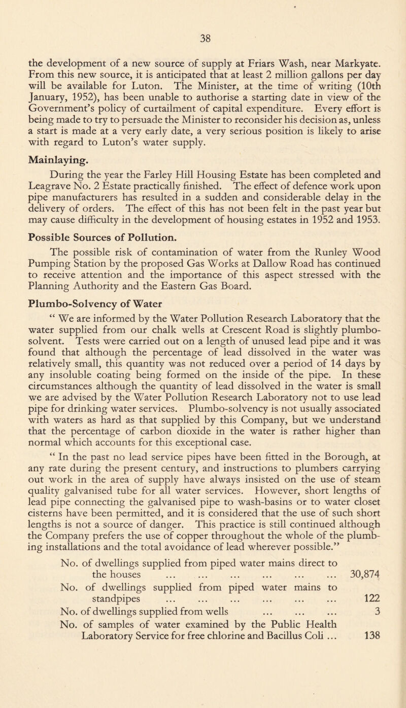 the development of a new source of supply at Friars Wash, near Markyate. From this new source, it is anticipated that at least 2 million gallons per day will be available for Luton. The Minister, at the time of writing (10th January, 1952), has been unable to authorise a starting date in view of the Government’s policy of curtailment of capital expenditure. Every effort is being made to try to persuade the Minister to reconsider his decision as, unless a start is made at a very early date, a very serious position is likely to arise with regard to Luton’s water supply. Mainlaying. During the year the Farley Hill Housing Estate has been completed and Leagrave No. 2 Estate practically finished. The effect of defence work upon pipe manufacturers has resulted in a sudden and considerable delay in the delivery of orders. The effect of this has not been felt in the past year but may cause difficulty in the development of housing estates in 1952 and 1953. Possible Sources of Pollution. The possible risk of contamination of water from the Runley Wood Pumping Station by the proposed Gas Works at Dallow Road has continued to receive attention and the importance of this aspect stressed with the Planning Authority and the Eastern Gas Board. Plumbo-Solvency of Water “ We are informed by the Water Pollution Research Laboratory that the water supplied from our chalk wells at Crescent Road is slightly plumbo- solvent. Tests were carried out on a length of unused lead pipe and it was found that although the percentage of lead dissolved in the water was relatively small, this quantity was not reduced over a period of 14 days by any insoluble coating being formed on the inside of the pipe. In these circumstances although the quantity of lead dissolved in the water is small we are advised by the Water Pollution Research Laboratory not to use lead pipe for drinking water services. Plumbo-solvency is not usually associated with waters as hard as that supplied by this Company, but we understand that the percentage of carbon dioxide in the water is rather higher than normal which accounts for this exceptional case. “ In the past no lead service pipes have been fitted in the Borough, at any rate during the present century, and instructions to plumbers carrying out work in the area of supply have always insisted on the use of steam quality galvanised tube for all water services. However, short lengths of lead pipe connecting the galvanised pipe to wash-basins or to water closet cisterns have been permitted, and it is considered that the use of such short lengths is not a source of danger. This practice is still continued although the Company prefers the use of copper throughout the whole of the plumb¬ ing installations and the total avoidance of lead wherever possible.” No. of dwellings supplied from piped water mains direct to the houses No. of dwellings supplied from piped water mains to standpipes No. of dwellings supplied from wells No. of samples of water examined by the Public Health Laboratory Service for free chlorine and Bacillus Coli ... 30,874 122 3 138