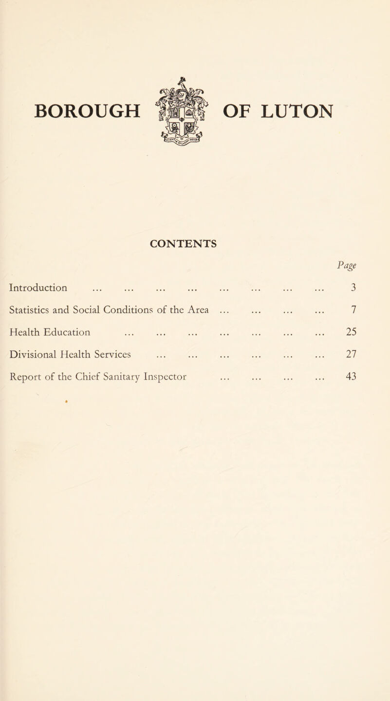 BOROUGH OF LUTON CONTENTS Introduction Statistics and Social Conditions of the Area Health Education Divisional Health Services Report of the Chief Sanitary Inspector Page 3 7 25 27 43