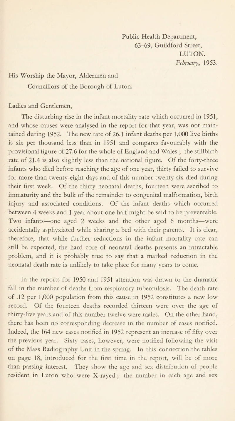 Public Health Department, 63-69, Guildford Street, LUTON. February, 1953. His Worship the Mayor, Aldermen and Councillors of the Borough of Luton. Ladies and Gentlemen, The disturbing rise in the infant mortality rate which occurred in 1951, and whose causes were analysed in the report for that year, was not main¬ tained during 1952. The new rate of 26.1 infant deaths per 1,000 live births is six per thousand less than in 1951 and compares favourably with the provisional figure of 27.6 for the whole of England and Wales ; the stillbirth rate of 21.4 is also slightly less than the national figure. Of the forty-three infants who died before reaching the age of one year, thirty failed to survive for more than twenty-eight days and of this number twenty-six died during their first week. Of the thirty neonatal deaths, fourteen were ascribed to immaturity and the bulk of the remainder to congenital malformation, birth injury and associated conditions. Of the infant deaths which occurred between 4 weeks and 1 year about one half might be said to be preventable. Two infants—one aged 2 weeks and the other aged 6 months—were accidentally asphyxiated while sharing a bed with their parents. It is clear, therefore, that while further reductions in the infant mortality rate can still be expected, the hard core of neonatal deaths presents an intractable problem, and it is probably true to say that a marked reduction in the neonatal death rate is unlikely to take place for many years to come. In the reports for 1950 and 1951 attention was drawn to the dramatic fall in the number of deaths from respiratory tuberculosis. The death rate of .12 per 1,000 population from this cause in 1952 constitutes a new low record. Of the fourteen deaths recorded thirteen were over the age of thirty-five years and of this number twelve were males. On the other hand, there has been no corresponding decrease in the number of cases notified. Indeed, the 164 new cases notified in 1952 represent an increase of fifty over the previous year. Sixty cases, however, were notified following the visit of the Mass Radiography Unit in the spring. In this connection the tables on page 18, introduced for the first time in the report, will be of more than passing interest. They show the age and sex distribution of people resident in Luton who were X-rayed ; the number in each age and sex
