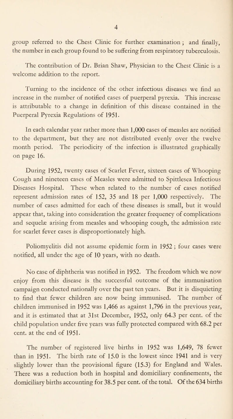 group referred to the Chest Clinic for further examination ; and finally, the number in each group found to be suffering from respiratory tuberculosis. The contribution of Dr. Brian Shaw, Physician to the Chest Clinic is a welcome addition to the report. Turning to the incidence of the other infectious diseases we find an increase in the number of notified cases of puerperal pyrexia. This increase is attributable to a change in definition of this disease contained in the Puerperal Pyrexia Regulations of 1951. In each calendar year rather more than 1,000 cases of measles are notified to the department, but they are not distributed evenly over the twelve month period. The periodicity of the infection is illustrated graphically on page 16. During 1952, twenty cases of Scarlet Fever, sixteen cases of Whooping Cough and nineteen cases of Measles were admitted to Spittlesea Infectious Diseases Flospital. These when related to the number of cases notified represent admission rates of 152, 35 and 18 per 1,000 respectively. The number of cases admitted for each of these diseases is small, but it would appear that, taking into consideration the greater frequency of complications and sequeke arising from measles and whooping cough, the admission rate for scarlet fever cases is disproportionately high. Poliomyelitis did not assume epidemic form in 1952 ; four cases were notified, all under the age of 10 years, with no death. No case of diphtheria was notified in 1952. The freedom which we now enjoy from this disease is the successful outcome of the immunisation campaign conducted nationally over the past ten years. But it is disquieting to find that fewer children are now being immunised. The number of children immunised in 1952 was 1,466 as against 1,796 in the previous year, and it is estimated that at 31st December, 1952, only 64.3 per cent, of the child population under five years was fully protected compared with 68.2 per cent, at the end of 1951. The number of registered live births in 1952 was 1,649, 78 fewer than in 1951. The birth rate of 15.0 is the lowest since 1941 and is very slightly lower than the provisional figure (15.3) for England and Wales. There was a reduction both in hospital and domiciliary confinements, the domiciliary births accounting for 38.5 per cent, of the total. Of the 634 births