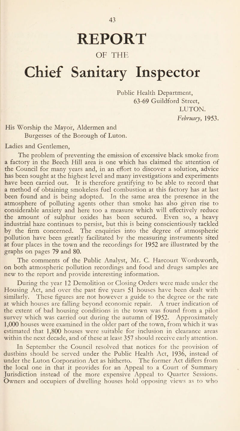 REPORT OF THE Chief Sanitary Inspector Public Health Department, 63-69 Guildford Street, LUTON. His Worship the Mayor, Aldermen and Burgesses of the Borough of Luton. February, 1953. Ladies and Gentlemen, The problem of preventing the emission of excessive black smoke from a factory in the Beech Hill area is one which has claimed the attention of the Council for many years and, in an effort to discover a solution, advice has been sought at the highest level and many investigations and experiments have been carried out. It is therefore gratifying to be able to record that a method of obtaining smokeless fuel combustion at this factory has at last been found and is being adopted. In the same area the presence in the atmosphere of polluting agents other than smoke has also given rise to considerable anxiety and here too a measure which will effectively reduce the amount of sulphur oxides has been secured. Even so, a heavy industrial haze continues to persist, but this is being conscientiously tackled by the firm concerned. The enquiries into the degree of atmospheric pollution have been greatly facilitated by the measuring instruments sited at four places in the town and the recordings for 1952 are illustrated by the graphs on pages 79 and 80. The comments of the Public Analyst, Mr. C. Harcourt Wordsworth, on both atmospheric pollution recordings and food and drugs samples are new to the report and provide interesting information. During the year 12 Demolition or Closing Orders were made under the Housing Act, and over the past five years 51 houses have been dealt with similarly. These figures are not however a guide to the degree or the rate at which houses are falling beyond economic repair. A truer indication of the extent of bad housing conditions in the town was found from a pilot survey which was carried out during the autumn of 1952. Approximately 1,000 houses were examined in the older part of the town, from which it was estimated that 1,800 houses were suitable for inclusion in clearance areas within the next decade, and of these at least 357 should receive early attention. In September the Council resolved that notices for the provision of dustbins should be served under the Public Health Act, 1936, instead of under the Luton Corporation Act as hitherto. The former Act differs from the local one in that it provides for an Appeal to a Court of Summary Jurisdiction instead of the more expensive Appeal to Quarter Sessions. Owners and occupiers of dwelling houses hold opposing views as to who