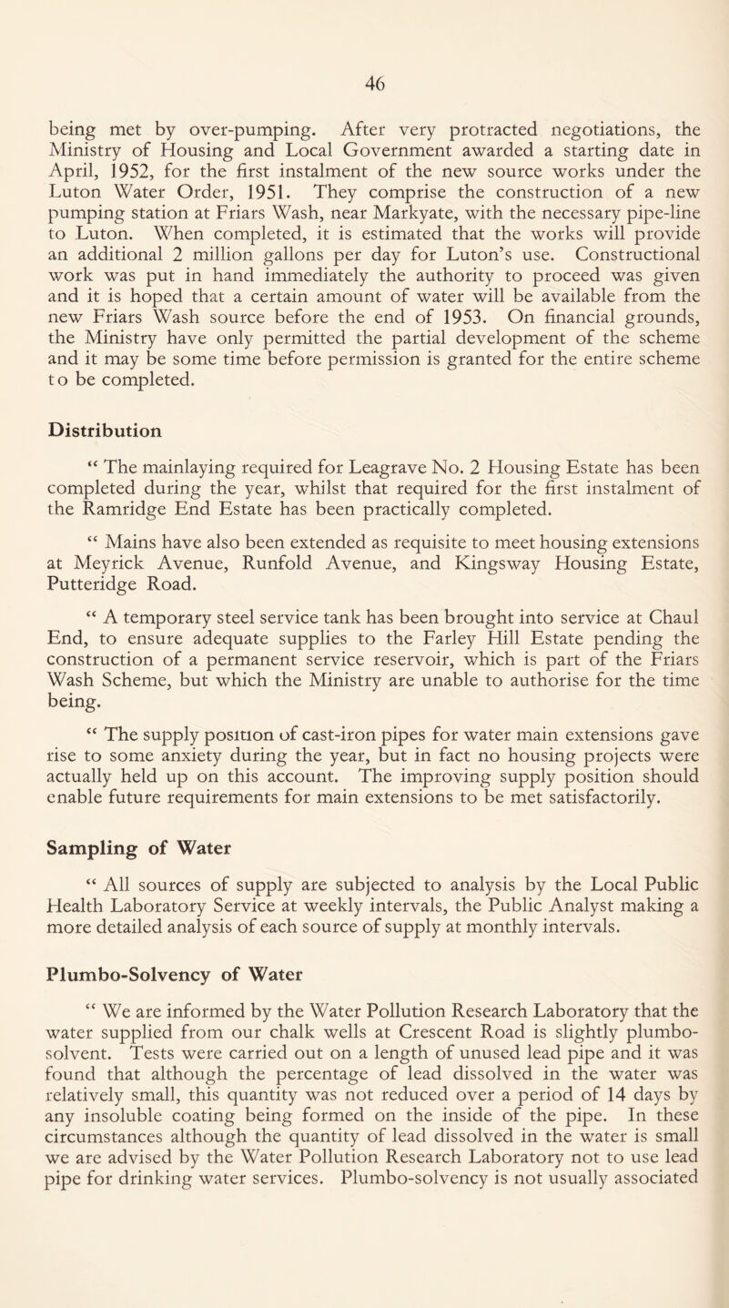 being met by over-pumping. After very protracted negotiations, the Ministry of Housing and Local Government awarded a starting date in April, 1952, for the first instalment of the new source works under the Luton Water Order, 1951. They comprise the construction of a new pumping station at Friars Wash, near Markyate, with the necessary pipe-line to Luton. When completed, it is estimated that the works will provide an additional 2 million gallons per day for Luton’s use. Constructional work was put in hand immediately the authority to proceed was given and it is hoped that a certain amount of water will be available from the new Friars Wash source before the end of 1953. On financial grounds, the Ministry have only permitted the partial development of the scheme and it may be some time before permission is granted for the entire scheme to be completed. Distribution “ The mainlaying required for Leagrave No. 2 Housing Estate has been completed during the year, whilst that required for the first instalment of the Ramridge End Estate has been practically completed. “ Mains have also been extended as requisite to meet housing extensions at Meyrick Avenue, Runfold Avenue, and Kingsway Housing Estate, Putteridge Road. “ A temporary steel service tank has been brought into service at Chaul End, to ensure adequate supplies to the Farley Hill Estate pending the construction of a permanent service reservoir, which is part of the Friars Wash Scheme, but which the Ministry are unable to authorise for the time being. “ The supply position of cast-iron pipes for water main extensions gave rise to some anxiety during the year, but in fact no housing projects were actually held up on this account. The improving supply position should enable future requirements for main extensions to be met satisfactorily. Sampling of Water “ All sources of supply are subjected to analysis by the Local Public Health Laboratory Service at weekly intervals, the Public Analyst making a more detailed analysis of each source of supply at monthly intervals. Plumbo-Solvency of Water “ We are informed by the Water Pollution Research Laboratory that the water supplied from our chalk wells at Crescent Road is slightly plumbo- solvent. Tests were carried out on a length of unused lead pipe and it was found that although the percentage of lead dissolved in the water was relatively small, this quantity was not reduced over a period of 14 days by any insoluble coating being formed on the inside of the pipe. In these circumstances although the quantity of lead dissolved in the water is small we are advised by the Water Pollution Research Laboratory not to use lead pipe for drinking water services. Plumbo-solvency is not usually associated