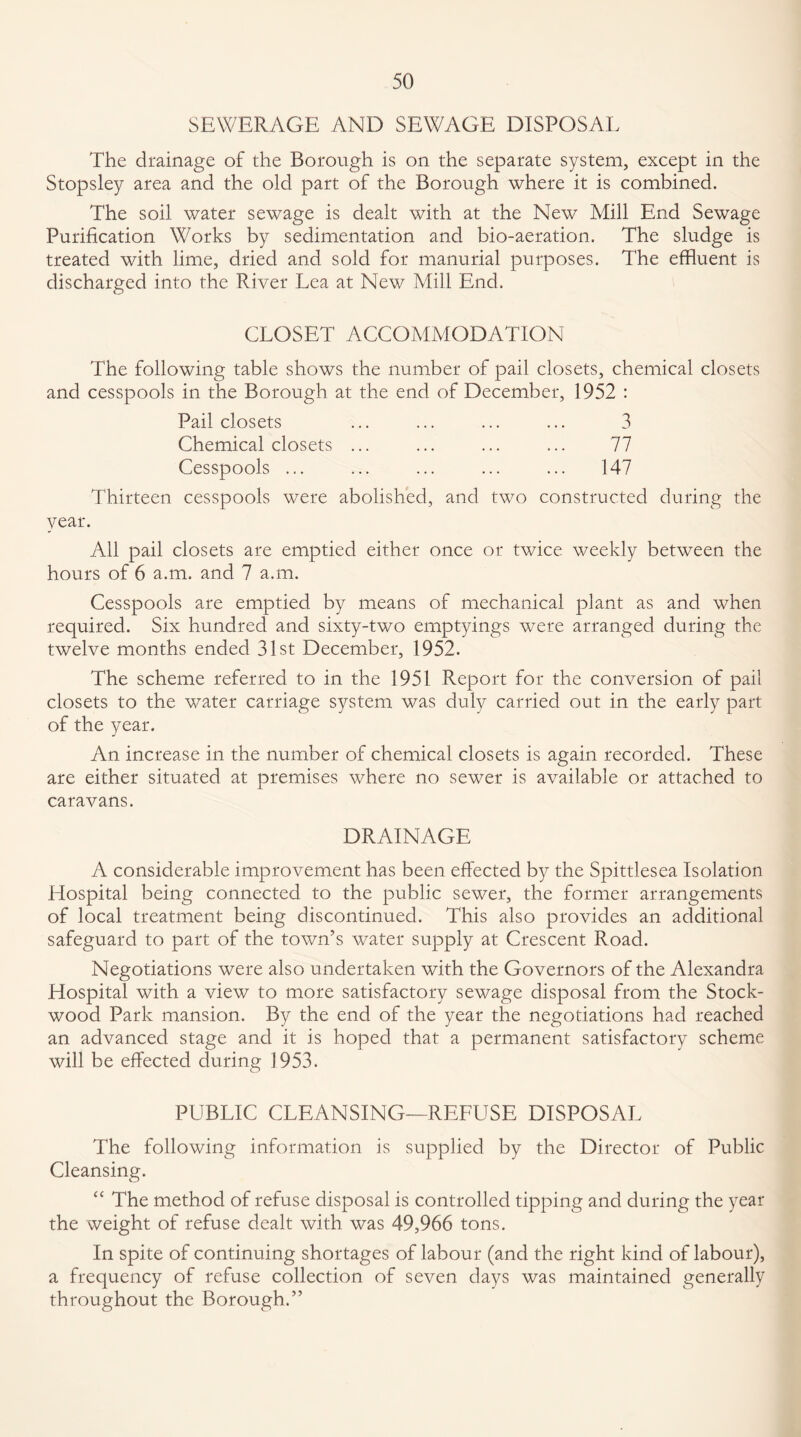 SEWERAGE AND SEWAGE DISPOSAL The drainage of the Borough is on the separate system, except in the Stopsley area and the old part of the Borough where it is combined. The soil water sewage is dealt with at the New Mill End Sewage Purification Works by sedimentation and bio-aeration. The sludge is treated with lime, dried and sold for manurial purposes. The effluent is discharged into the River Lea at New Mill End. CLOSET ACCOMMODATION The following table shows the number of pail closets, chemical closets and cesspools in the Borough at the end of December, 1952 : Pail closets ... ... ... ... 3 Chemical closets ... ... ... ... 77 Cesspools ... ... ... ... ... 147 Thirteen cesspools were abolished, and two constructed during the year. All pail closets are emptied either once or twice weekly between the hours of 6 a.m. and 7 a.m. Cesspools are emptied by means of mechanical plant as and when required. Six hundred and sixty-two emptyings were arranged during the twelve months ended 31st December, 1952. The scheme referred to in the 1951 Report for the conversion of pail closets to the water carriage system was duly carried out in the early part of the year. An increase in the number of chemical closets is again recorded. These are either situated at premises where no sewer is available or attached to caravans. DRAINAGE A considerable improvement has been effected by the Spittlesea Isolation Hospital being connected to the public sewer, the former arrangements of local treatment being discontinued. This also provides an additional safeguard to part of the town’s water supply at Crescent Road. Negotiations were also undertaken with the Governors of the Alexandra Hospital with a view to more satisfactory sewage disposal from the Stock- wood Park mansion. By the end of the year the negotiations had reached an advanced stage and it is hoped that a permanent satisfactory scheme will be effected during 1953. PUBLIC CLEANSING—REFUSE DISPOSAL The following information is supplied by the Director of Public Cleansing. “ The method of refuse disposal is controlled tipping and during the year the weight of refuse dealt with was 49,966 tons. In spite of continuing shortages of labour (and the right kind of labour), a frequency of refuse collection of seven days was maintained generally throughout the Borough.”