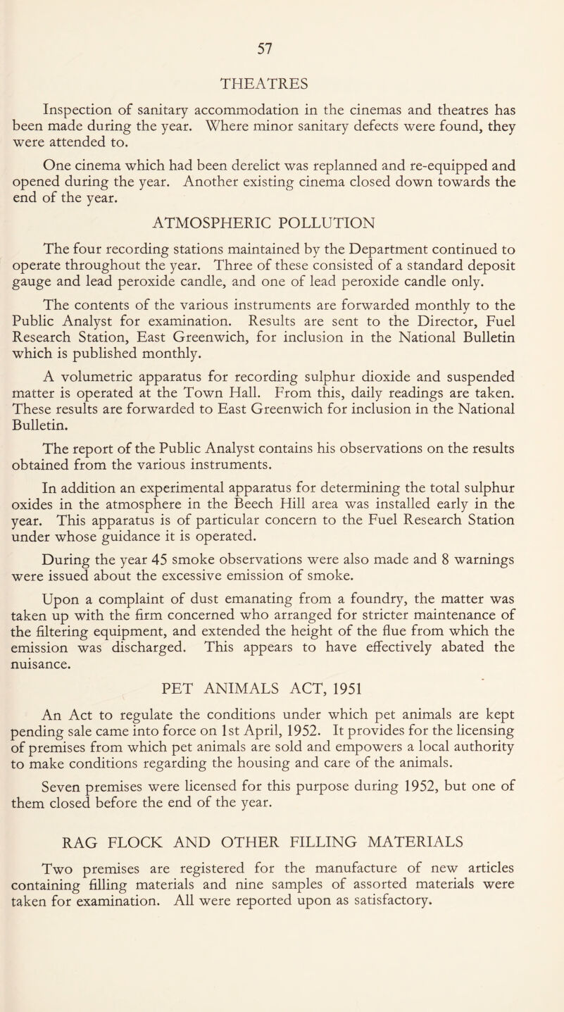THEATRES Inspection of sanitary accommodation in the cinemas and theatres has been made during the year. Where minor sanitary defects were found, they were attended to. One cinema which had been derelict was replanned and re-equipped and opened during the year. Another existing cinema closed down towards the end of the year. ATMOSPHERIC POLLUTION The four recording stations maintained by the Department continued to operate throughout the year. Three of these consisted of a standard deposit gauge and lead peroxide candle, and one of lead peroxide candle only. The contents of the various instruments are forwarded monthly to the Public Analyst for examination. Results are sent to the Director, Fuel Research Station, East Greenwich, for inclusion in the National Bulletin which is published monthly. A volumetric apparatus for recording sulphur dioxide and suspended matter is operated at the Town Hall. From this, daily readings are taken. These results are forwarded to East Greenwich for inclusion in the National Bulletin. The report of the Public Analyst contains his observations on the results obtained from the various instruments. In addition an experimental apparatus for determining the total sulphur oxides in the atmosphere in the Beech Hill area was installed early in the year. This apparatus is of particular concern to the Fuel Research Station under whose guidance it is operated. During the year 45 smoke observations were also made and 8 warnings were issued about the excessive emission of smoke. Upon a complaint of dust emanating from a foundry, the matter was taken up with the firm concerned who arranged for stricter maintenance of the filtering equipment, and extended the height of the flue from which the emission was discharged. This appears to have effectively abated the nuisance. PET ANIMALS ACT, 1951 An Act to regulate the conditions under which pet animals are kept pending sale came into force on 1st April, 1952. It provides for the licensing of premises from which pet animals are sold and empowers a local authority to make conditions regarding the housing and care of the animals. Seven premises were licensed for this purpose during 1952, but one of them closed before the end of the year. RAG FLOCK AND OTHER FILLING MATERIALS Two premises are registered for the manufacture of new articles containing filling materials and nine samples of assorted materials were taken for examination. All were reported upon as satisfactory.