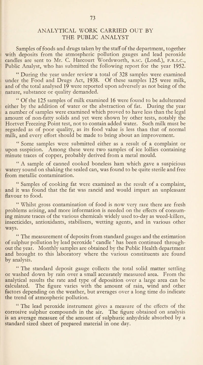 ANALYTICAL WORK CARRIED OUT BY THE PUBLIC ANALYST Samples of foods and drugs taken by the staff of the department, together with deposits from the atmospheric pollution gauges and lead peroxide candles are sent to Mr. C. Harcourt Wordsworth, b.sc. (Lond.), f.r.i.c., Public Analyst, who has submitted the following report for the year 1952. “ During the year under review a total of 328 samples were examined under the Food and Drugs Act, 1938. Of these samples 125 were milk, and of the total analysed 19 were reported upon adversely as not being of the nature, substance or quality demanded. “ Of the 125 samples of milk examined 16 were found to be adulterated either by the addition of water or the abstraction of fat. During the year a number of samples were examined which proved to have less than the legal amount of non-fatty solids and yet were shown by other tests, notably the Hortvet Freezing Point test, not to contain added water. Such milk must be regarded as of poor quality, as its food value is less than that of normal milk, and every effort should be made to bring about an improvement. “ Some samples were submitted either as a result of a complaint or upon suspicion. Among these were two samples of ice lollies containing minute traces of copper, probably derived from a metal mould. “ A sample of canned cooked boneless ham which gave a suspicious watery sound on shaking the sealed can, was found to be quite sterile and free from metallic contamination. “ Samples of cooking fat were examined as the result of a complaint, and it was found that the fat was rancid and would impart an unpleasant flavour to food. “ Whilst gross contamination of food is now very rare there are fresh problems arising, and more information is needed on the effects of consum¬ ing minute traces of the various chemicals widely used to-day as weed-killers, insecticides, antioxidants, stabilisers, wetting agents, and in various other ways. “ The measurement of deposits from standard gauges and the estimation of sulphur pollution by lead peroxide ‘ candle ’ has been continued through¬ out the year. Monthly samples are obtained by the Public Health department and brought to this laboratory where the various constituents are found by analysis. “ The standard deposit gauge collects the total solid matter settling or washed down by rain over a small accurately measured area. From the analytical results the rate and type of deposition over a large area can be calculated. The figure varies with the amount of rain, wind and other factors depending on the weather, but averages over a long time do indicate the trend of atmospheric pollution. “ The lead peroxide instrument gives a measure of the effects of the corrosive sulphur compounds in the air. The figure obtained on analysis is an average measure of the amount of sulphuric anhydride absorbed by a standard sized sheet of prepared material in one day.