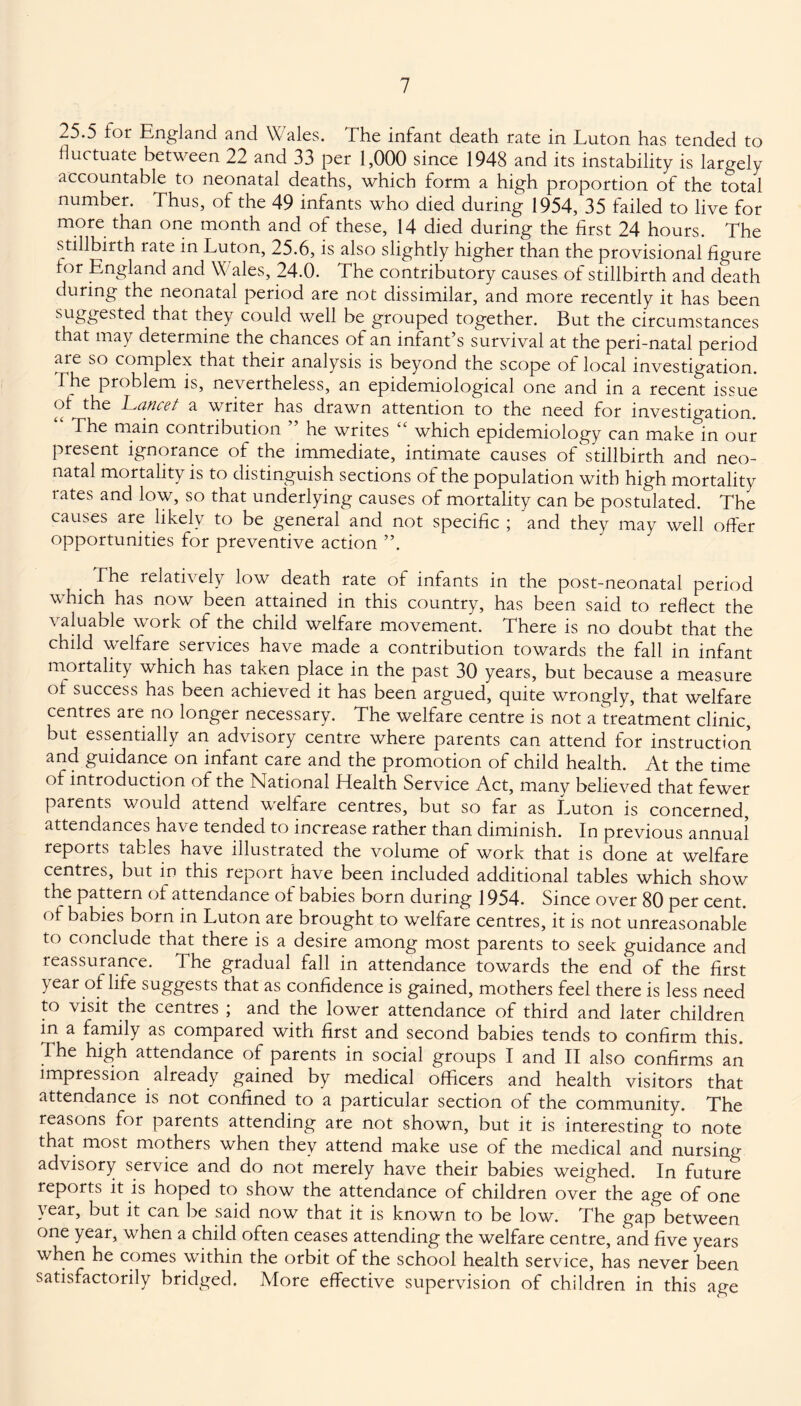 25.5 tor England and Wales. The infant death rate in Luton has tended to fluctuate between 22 and 33 per 1,000 since 1948 and its instability is largely accountable to neonatal deaths, which form a high proportion of the total number. Thus, of the 49 infants who died during 1954, 35 failed to live for more than one month and of these, 14 died during the first 24 hours. The stillbirth rate in Luton, 25.6, is also slightly higher than the provisional figure tor England and W ales, 24.0. The contributory causes of stillbirth and death during the neonatal period are not dissimilar, and more recently it has been suggested that they could well be grouped together. But the circumstances that may determine the chances of an infant’s survival at the peri-natal period aie so complex that their analysis is beyond the scope of local investigation. The problem is, nevertheless, an epidemiological one and in a recent issue of^ the Lancet a writer has drawn attention to the need for investigation. The main contribution he writes which epidemiology can make in our present ignorance of the immediate, intimate causes of stillbirth and neo¬ natal mortality is to distinguish sections of the population with high mortality rates and low, so that underlying causes of mortality can be postulated. The causes are likely to be general and not specific ; and they may well offer opportunities for preventive action ”. The relatively low death rate of infants in the post-neonatal period which has now been attained in this country, has been said to reflect the valuable work of the child welfare movement. There is no doubt that the child welfare services have made a contribution towards the fall in infant mortality which has taken place in the past 30 years, but because a measure of success has been achieved it has been argued, quite wrongly, that welfare centres are no longer necessary. The welfare centre is not a treatment clinic, but essentially an advisory centre where parents can attend for instruction and guidance on infant care and the promotion of child health. At the time of introduction of the National Health Service Act, many believed that fewer parents would attend welfare centres, but so far as Luton is concerned, attendances have tended to increase rather than diminish. In previous annual reports tables have illustrated the volume of work that is done at welfare centres, but in this report have been included additional tables which show the pattern of attendance of babies born during 1954. Since over 80 per cent, of babies born in Luton are brought to welfare centres, it is not unreasonable to conclude that there is a desire among most parents to seek guidance and reassurance. 3 he gradual fall in attendance towards the end of the first year of life suggests that as confidence is gained, mothers feel there is less need to visit the centres ; and the lower attendance of third and later children in a family as compared with first and second babies tends to confirm this. The high attendance of parents in social groups I and II also confirms an impression already gained by medical officers and health visitors that attendance is not confined to a particular section of the community. The reasons for parents attending are not shown, but it is interesting to note that most mothers when they attend make use of the medical and nursing advisory service and do not merely have their babies weighed. In future reports it is hoped to show the attendance of children over the age of one year, but it can be said now that it is known to be low. The gap between one year, when a child often ceases attending the welfare centre, and five years when he comes within the orbit of the school health service, has never been satisfactorily bridged. More effective supervision of children in this age