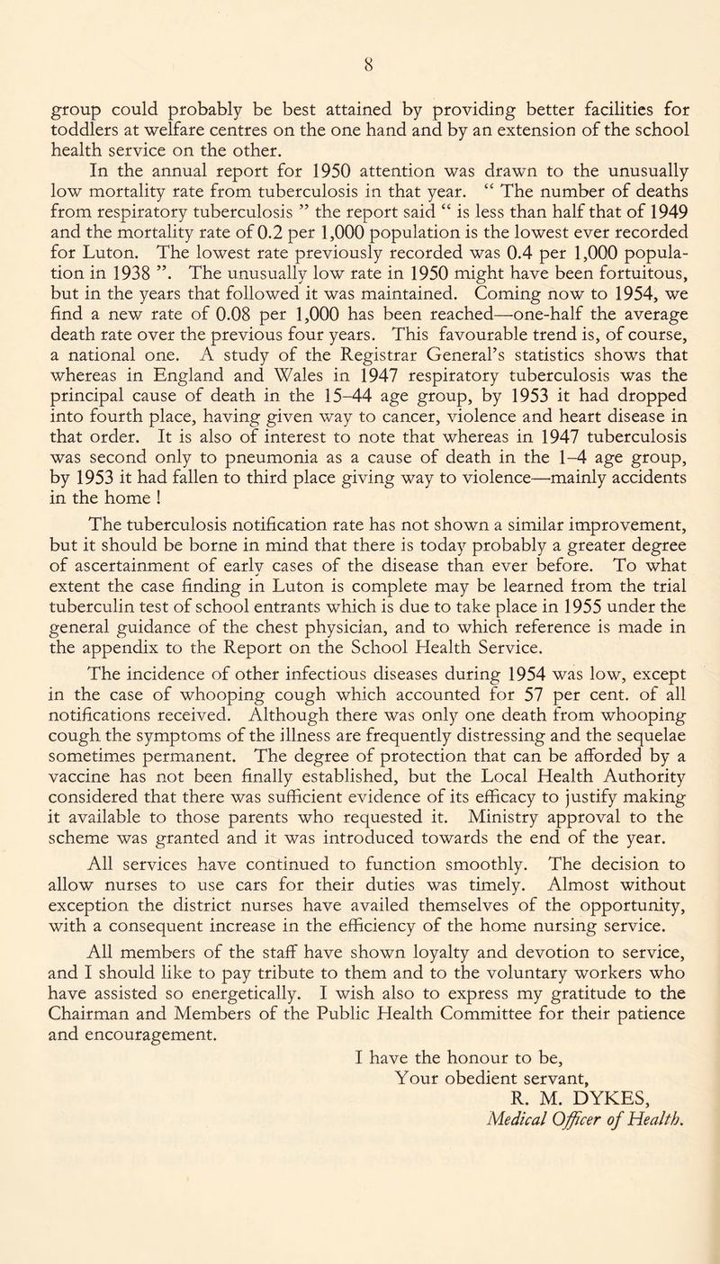 group could probably be best attained by providing better facilities for toddlers at welfare centres on the one hand and by an extension of the school health service on the other. In the annual report for 1950 attention was drawn to the unusually low mortality rate from tuberculosis in that year. “ The number of deaths from respiratory tuberculosis ” the report said “ is less than half that of 1949 and the mortality rate of 0.2 per 1,000 population is the lowest ever recorded for Luton. The lowest rate previously recorded was 0.4 per 1,000 popula¬ tion in 1938 ”. The unusually low rate in 1950 might have been fortuitous, but in the years that followed it was maintained. Coming now to 1954, we find a new rate of 0.08 per 1,000 has been reached—one-half the average death rate over the previous four years. This favourable trend is, of course, a national one. A study of the Registrar General’s statistics shows that whereas in England and Wales in 1947 respiratory tuberculosis was the principal cause of death in the 15-44 age group, by 1953 it had dropped into fourth place, having given way to cancer, violence and heart disease in that order. It is also of interest to note that whereas in 1947 tuberculosis was second only to pneumonia as a cause of death in the 1-4 age group, by 1953 it had fallen to third place giving way to violence—mainly accidents in the home ! The tuberculosis notification rate has not shown a similar improvement, but it should be borne in mind that there is today probably a greater degree of ascertainment of earlv cases of the disease than ever before. To what ml extent the case finding in Luton is complete may be learned from the trial tuberculin test of school entrants which is due to take place in 1955 under the general guidance of the chest physician, and to which reference is made in the appendix to the Report on the School Health Service. The incidence of other infectious diseases during 1954 was low, except in the case of whooping cough which accounted for 57 per cent, of all notifications received. Although there was only one death from whooping cough the symptoms of the illness are frequently distressing and the sequelae sometimes permanent. The degree of protection that can be afforded by a vaccine has not been finally established, but the Local Health Authority considered that there was sufficient evidence of its efficacy to justify making it available to those parents who requested it. Ministry approval to the scheme was granted and it was introduced towards the end of the year. All services have continued to function smoothly. The decision to allow nurses to use cars for their duties was timely. Almost without exception the district nurses have availed themselves of the opportunity, with a consequent increase in the efficiency of the home nursing service. All members of the staff have shown loyalty and devotion to service, and I should like to pay tribute to them and to the voluntary workers who have assisted so energetically. I wish also to express my gratitude to the Chairman and Members of the Public Health Committee for their patience and encouragement. I have the honour to be. Your obedient servant, R. M. DYKES, Medical Officer of Health.