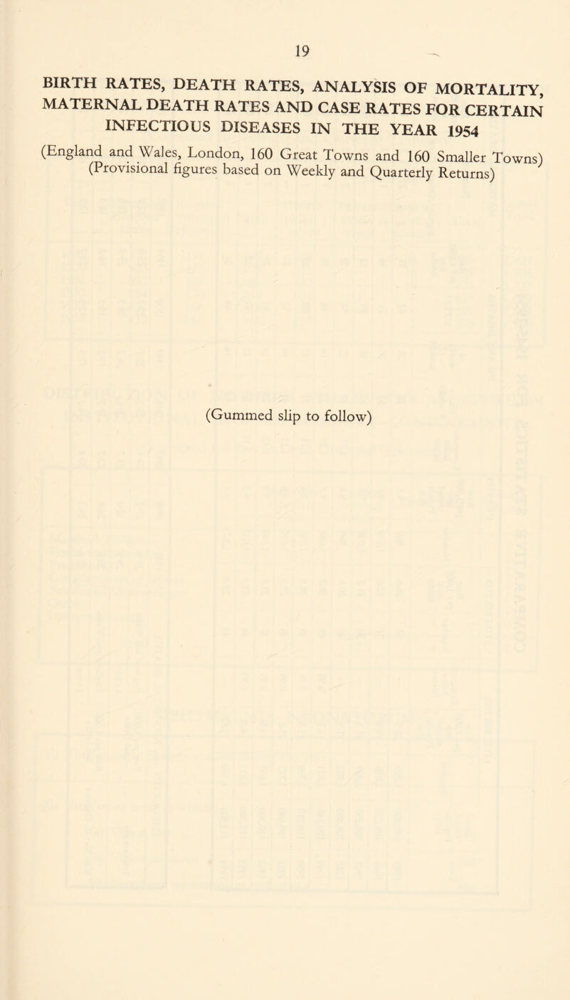 BIRTH RATES, DEATH RATES, ANALYSIS OF MORTALITY, MATERNAL DEATH RATES AND CASE RATES FOR CERTAIN INFECTIOUS DISEASES IN THE YEAR 1954 (England and Wales, London, 160 Great Towns and 160 Smaller Towns) (Provisional figures based on Weekly and Quarterly Returns) (Gummed slip to follow)