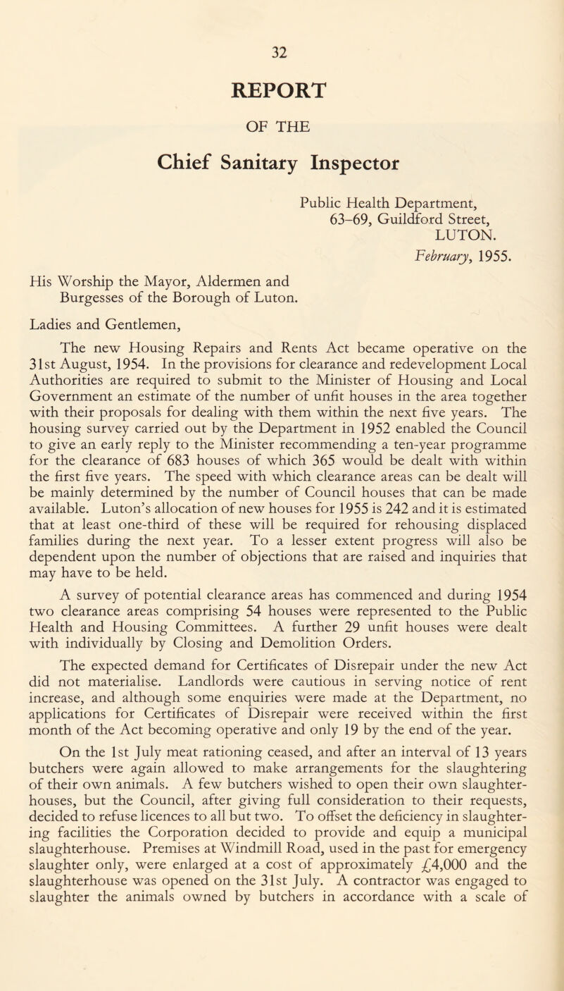 REPORT OF THE Chief Sanitary Inspector Public Health Department, 63-69, Guildford Street, LUTON. February, 1955. His Worship the Mayor, Aldermen and Burgesses of the Borough of Luton. Ladies and Gentlemen, The new Housing Repairs and Rents Act became operative on the 31st August, 1954. In the provisions for clearance and redevelopment Local Authorities are required to submit to the Minister of Housing and Local Government an estimate of the number of unfit houses in the area together with their proposals for dealing with them within the next five years. The housing survey carried out by the Department in 1952 enabled the Council to give an early reply to the Minister recommending a ten-year programme for the clearance of 683 houses of which 365 would be dealt with within the first five years. The speed with which clearance areas can be dealt will be mainly determined by the number of Council houses that can be made available. Luton’s allocation of new houses for 1955 is 242 and it is estimated that at least one-third of these will be required for rehousing displaced families during the next year. To a lesser extent progress will also be dependent upon the number of objections that are raised and inquiries that may have to be held. A survey of potential clearance areas has commenced and during 1954 two clearance areas comprising 54 houses were represented to the Public Health and Housing Committees. A further 29 unfit houses were dealt with individually by Closing and Demolition Orders. The expected demand for Certificates of Disrepair under the new Act did not materialise. Landlords were cautious in serving notice of rent increase, and although some enquiries were made at the Department, no applications for Certificates of Disrepair were received within the first month of the Act becoming operative and only 19 by the end of the year. On the 1st July meat rationing ceased, and after an interval of 13 years butchers were again allowed to make arrangements for the slaughtering of their own animals. A few butchers wished to open their own slaughter¬ houses, but the Council, after giving full consideration to their requests, decided to refuse licences to all but two. To offset the deficiency in slaughter¬ ing facilities the Corporation decided to provide and equip a municipal slaughterhouse. Premises at Windmill Road, used in the past for emergency slaughter only, were enlarged at a cost of approximately £4,000 and the slaughterhouse was opened on the 31st July. A contractor was engaged to slaughter the animals owned by butchers in accordance with a scale of