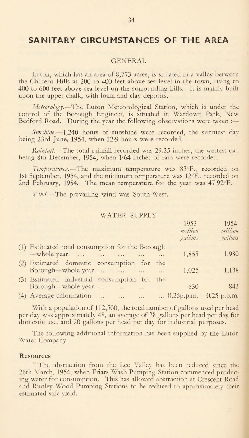 SANITARY CIRCUMSTANCES OF THE AREA GENERAL Luton, which has an area of 8,773 acres, is situated in a valley between the Chiltern Hills at 200 to 400 feet above sea level in the town, rising to 400 to 600 feet above sea level on the surrounding hills. It is mainly built upon the upper chalk, with loam and clay deposits. Meteorology.-—The Luton Meteorological Station, which is under the control of the Borough Engineer, is situated in Wardown Park, New Bedford Road. During the year the following observations were taken :— Sunshine.—1,240 hours of sunshine were recorded, the sunniest day being 23rd June, 1954, when 12*9 hours were recorded. Rainfall.—-The total rainfall recorded was 29.35 inches, the wettest day being 8th December, ] 954, when 1 -64 inches of rain were recorded. Temperatures.—The maximum temperature was 83' F., recorded on 1st September, 1954, and the minimum temperature was 12°F., recorded on 2nd February, 1954. The mean temperature for the year was 47-92°F. Wind.—The prevailing wdnd was South-West. WATER SUPPLY 1953 1954 million million gallons gallons (1) Estimated total consumption for the Borough —whole year 1,855 1,980 (2) Estimated domestic consumption for the Borough—whole year ... (3) Estimated industrial consumption for the 1,025 1,138 Borough—whole year ... 830 842 (4) Average chlorination ... 0.25p.p.m. 0.25 p.p.m. With a population of 112,500, the total number of gallons used per head per day was approximately 48, an average of 28 gallons per head per day for domestic use, and 20 gallons per head per day for industrial purposes. The following additional information has been supplied by the Luton Water Company. Resources “ The abstraction from the Lee Valley has been reduced since the 26th March, 1954, when Friars Wash Pumping Station commenced produc¬ ing water for consumption. This has allowed abstraction at Crescent Road and Runley Wood Pumping Stations to be reduced to approximately their estimated safe yield.