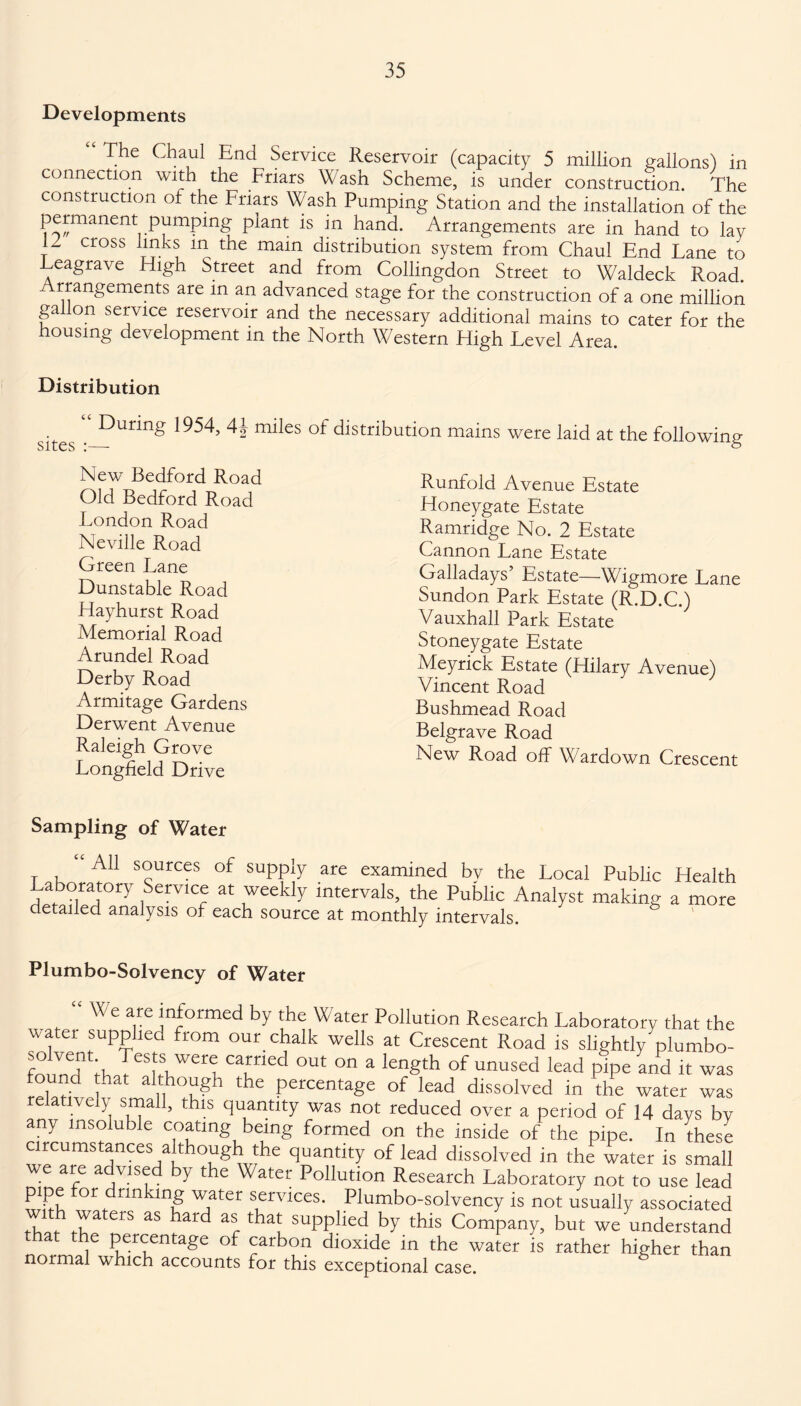 Developments “ The Chaul End Service Reservoir (capacity 5 million gallons) in connection with the Friars Wash Scheme, is under construction. The construction of the Friars Wash Pumping Station and the installation of the permanent pumping plant is in hand. Arrangements are in hand to lay j cross m the mam distribution system from Chaul End Fane to Leagrave High Street and from Collingdon Street to Waldeck Road. rrangements are in an advanced stage for the construction of a one million ga on service reservoir and the necessary additional mains to cater for the housing development in the North Western High Fevel Area. Distribution sites • Dunng 1954, 4^ miles of distribution mains were laid at the following New Bedford Road Old Bedford Road Fondon Road Neville Road Green Fane Dunstable Road Hayhurst Road Memorial Road Arundel Road Derby Road Armitage Gardens Derwent Avenue Raleigh Grove Fongfield Drive Runfold Avenue Estate Honeygate Estate Ramridge No. 2 Estate Cannon Fane Estate Galladays’ Estate—Wigmore Fane Sundon Park Estate (R.D.C.) Vauxhall Park Estate Stoneygate Estate Meyrick Estate (Hilary Avenue) Vincent Road Bushmead Road Belgrave Road New Road off Wardown Crescent Sampling of Water i i *' AU s°urces of suPpiy are examined by the Local Public Health Laboratory Service at weekly intervals, the Public Analyst making a more detailed analysis of each source at monthly intervals. Plumbo-Solvency of Water We are informed by the Water Pollution Research Laboratory that the water supplied from our chalk wells at Crescent Road is slightly^plumbo- foind ;h JeStlWer i Cafied OUt °n a lenSth of unused lead P^Pe and it was found hat although the percentage of lead dissolved in the water was relatively small, this quantity was not reduced over a period of 14 days bv any insoluble coating being formed on the inside of the pipe. In these circumstances although the quantity of lead dissolved in the water is small we are advised by the Water Pollution Research Laboratory not to use lead pipe or drinking water services. Plumbo-solvency is not usually associated tW m £rS aS hard ar tha? suPPlled bY this Company, but we understand t the percentage of carbon dioxide in the water is rather higher than normal which accounts for this exceptional case.