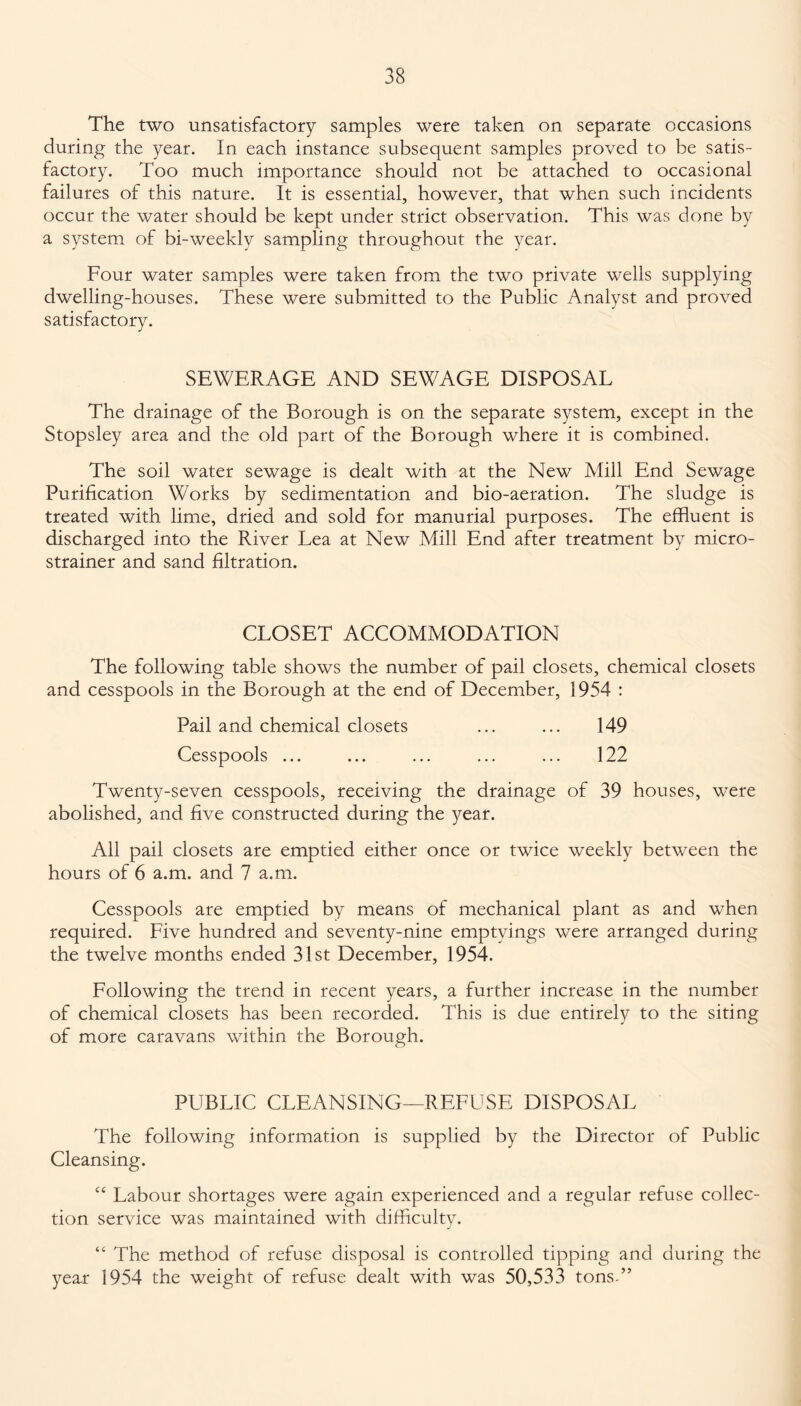 The two unsatisfactory samples were taken on separate occasions during the year. In each instance subsequent samples proved to be satis¬ factory. Too much importance should not be attached to occasional failures of this nature. It is essential, however, that when such incidents occur the water should be kept under strict observation. This was done by a system of bi-weekly sampling throughout the year. Four water samples were taken from the two private wells supplying dwelling-houses. These were submitted to the Public Analyst and proved satisfactory. SEWERAGE AND SEWAGE DISPOSAL The drainage of the Borough is on the separate system, except in the Stopsley area and the old part of the Borough where it is combined. The soil water sewage is dealt with at the New Mill End Sewage Purification Works by sedimentation and bio-aeration. The sludge is treated with lime, dried and sold for manurial purposes. The effluent is discharged into the River Lea at New Mill End after treatment by micro¬ strainer and sand filtration. CLOSET ACCOMMODATION The following table shows the number of pail closets, chemical closets and cesspools in the Borough at the end of December, 1954 : Pail and chemical closets ... ... 149 Cesspools ... ... ... ... ... 122 Twenty-seven cesspools, receiving the drainage of 39 houses, were abolished, and five constructed during the year. All pail closets are emptied either once or twice weekly between the hours of 6 a.m. and 7 a.m. Cesspools are emptied by means of mechanical plant as and when required. Five hundred and seventy-nine emptyings were arranged during the twelve months ended 31st December, 1954. Following the trend in recent years, a further increase in the number of chemical closets has been recorded. This is due entirely to the siting of more caravans within the Borough. PUBLIC CLEANSING—REFUSE DISPOSAL The following information is supplied by the Director of Public Cleansing. c< Labour shortages were again experienced and a regular refuse collec¬ tion service was maintained with difficulty. “ The method of refuse disposal is controlled tipping and during the year 1954 the weight of refuse dealt with was 50,533 tons.”