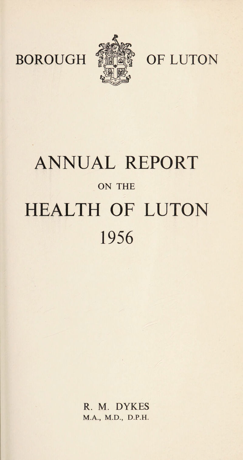 BOROUGH OF LUTON ANNUAL REPORT ON THE HEALTH OF LUTON 1956 R. M. DYKES M.A., M.D., D.P.H.
