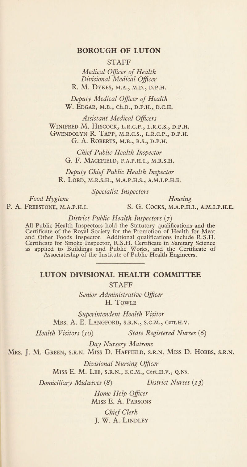 STAFF Medical Officer of Health Divisional Medical Officer R. M. Dykes, m.a., m.d., d.p.h. Deputy Medical Officer of Health W. Edgar, m.b., ch.B., d.p.h., d.c.h. Assistant Medical Officers Winifred M. Hiscock, l.r.c.p., l.r.c.s., d.p.h. Gwendolyn R. Tapp, m.r.c.s., l.r.c.p., d.p.h. G. A. Roberts, m.b., b.s., d.p.h. Chief Public Health Inspector G. F. MaCEFIELD, F.A.P.H.I., M.R.S.H. Deputy Chief Public Health Inspector R. Lord, m.r.s.h., m.a.p.h.s., a.m.i.p.h.e. Specialist Inspectors Food Hygiene Housing P. A. Freestone, m.a.p.h.i. S. G. Cocks, m.a.p.h.i., a.m.i.p.h.e. District Public Health Inspectors (7) All Public Health Inspectors hold the Statutory qualifications and the Certificate of the Royal Society for the Promotion of Health for Meat and Other Foods Inspector. Additional qualifications include R.S.H. Certificate for Smoke Inspector, R.S.H. Certificate in Sanitary Science as applied to Buildings and Public Works, and the Certificate of Associateship of the Institute of Public Health Engineers. LUTON DIVISIONAL HEALTH COMMITTEE STAFF Senior Administrative Officer H. Towle Superintendent Health Visitor Mrs. A. E. Langford, s.r.n., s.c.m., cert.H.v. Health Visitors (jo) State Registered Nurses (6) Day Nursery Matrons Mrs. J. M. Green, s.r.n. Miss D. Haffield, s.r.n. Miss D. Hobbs, s.r.n. Divisional Nursing Officer Miss E. M. Lee, s.r.n., s.c.m., cert.H.v., q.ns. Domiciliary Midwives (8) District Nurses (13) Home Help Officer Miss E. A. Parsons Chief Clerk J. W. A. Lindley