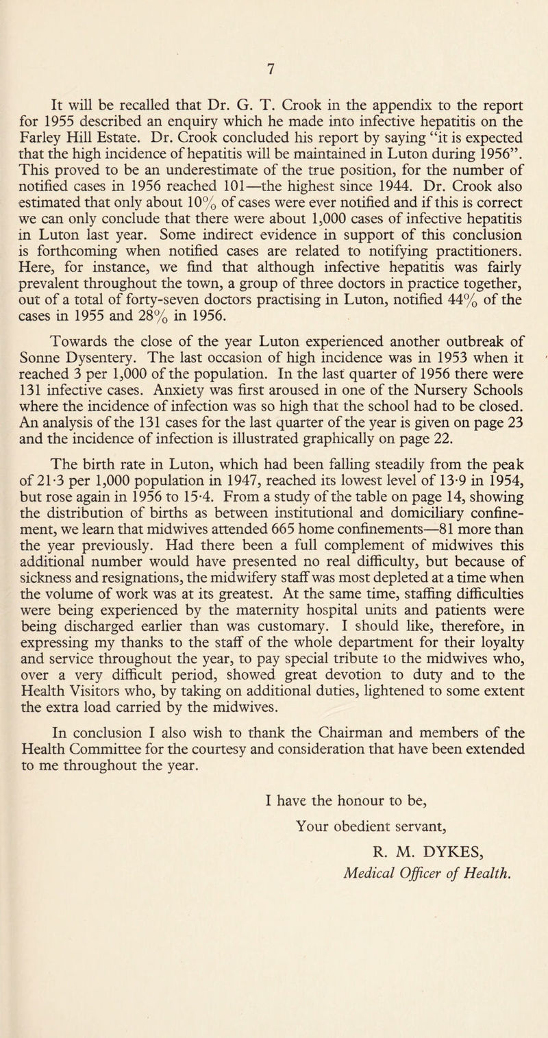 It will be recalled that Dr. G. T. Crook in the appendix to the report for 1955 described an enquiry which he made into infective hepatitis on the Farley Hill Estate. Dr. Crook concluded his report by saying “it is expected that the high incidence of hepatitis will be maintained in Luton during 1956”. This proved to be an underestimate of the true position, for the number of notified cases in 1956 reached 101—the highest since 1944. Dr. Crook also estimated that only about 10% of cases were ever notified and if this is correct we can only conclude that there were about 1.000 cases of infective hepatitis in Luton last year. Some indirect evidence in support of this conclusion is forthcoming when notified cases are related to notifying practitioners. Here, for instance, we find that although infective hepatitis was fairly prevalent throughout the town, a group of three doctors in practice together, out of a total of forty-seven doctors practising in Luton, notified 44% of the cases in 1955 and 28% in 1956. Towards the close of the year Luton experienced another outbreak of Sonne Dysentery. The last occasion of high incidence was in 1953 when it reached 3 per 1,000 of the population. In the last quarter of 1956 there were 131 infective cases. Anxiety was first aroused in one of the Nursery Schools where the incidence of infection was so high that the school had to be closed. An analysis of the 131 cases for the last quarter of the year is given on page 23 and the incidence of infection is illustrated graphically on page 22. The birth rate in Luton, which had been falling steadily from the peak of 21-3 per 1,000 population in 1947, reached its lowest level of 13-9 in 1954, but rose again in 1956 to 15-4. From a study of the table on page 14, showing the distribution of births as between institutional and domiciliary confine¬ ment, we learn that midwives attended 665 home confinements—81 more than the year previously. Had there been a full complement of midwives this additional number would have presented no real difficulty, but because of sickness and resignations, the midwifery staff was most depleted at a time when the volume of work was at its greatest. At the same time, staffing difficulties were being experienced by the maternity hospital units and patients were being discharged earlier than was customary. I should like, therefore, in expressing my thanks to the staff of the whole department for their loyalty and service throughout the year, to pay special tribute to the midwives who, over a very difficult period, showed great devotion to duty and to the Health Visitors who, by taking on additional duties, lightened to some extent the extra load carried by the midwives. In conclusion I also wish to thank the Chairman and members of the Health Committee for the courtesy and consideration that have been extended to me throughout the year. I have the honour to be, Your obedient servant, R. M. DYKES, Medical Officer of Health.