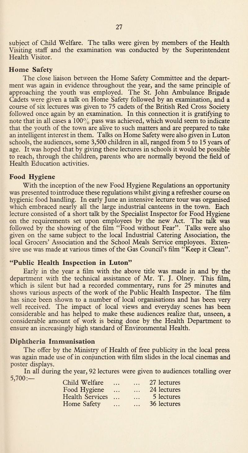 subject of Child Welfare. The talks were given by members of the Health Visiting staff and the examination was conducted by the Superintendent Health Visitor. Home Safety The close liaison between the Home Safety Committee and the depart¬ ment was again in evidence throughout the year, and the same principle of approaching the youth was employed. The St. John Ambulance Brigade Cadets were given a talk on Home Safety followed by an examination, and a course of six lectures was given to 75 cadets of the British Red Cross Society followed once again by an examination. In this connection it is gratifying to note that in all cases a 100% pass was achieved, which would seem to indicate that the youth of the town are alive to such matters and are prepared to take an intelligent interest in them. Talks on Home Safety were also given in Luton schools, the audiences, some 3,500 children in all, ranged from 5 to 15 years of age. It was hoped that by giving these lectures in schools it would be possible to reach, through the children, parents who are normally beyond the field of Health Education activities. Food Hygiene With the inception of the new Food Hygiene Regulations an opportunity was presented to introduce these regulations whilst giving a refresher course on hygienic food handling. In early June an intensive lecture tour was organised which embraced nearly all the large industrial canteens in the town. Each lecture consisted of a short talk by the Specialist Inspector for Food Hygiene on the requirements set upon employees by the new Act. The talk was followed by the showing of the film “Food without Fear”. Talks were also given on the same subject to the local Industrial Catering Association, the local Grocers’ Association and the School Meals Service employees. Exten¬ sive use was made at various times of the Gas Council’s film “Keep it Clean”. “Public Health Inspection in Luton” Early in the year a film with the above title was made in and by the department with the technical assistance of Mr. T. J. Olney. This film, which is silent but had a recorded commentary, runs for 25 minutes and shows various aspects of the work of the Public Health Inspector. The film has since been shown to a number of local organisations and has been very well received. The impact of local views and everyday scenes has been considerable and has helped to make these audiences realize that, unseen, a considerable amount of work is being done by the Health Department to ensure an increasingly high standard of Environmental Health. Diphtheria Immunisation The offer by the Ministry of Health of free publicity in the local press was again made use of in conjunction with film slides in the local cinemas and poster displays. In all during the year, 92 lectures were given to audiences totalling over 5,700Child Welfare . Food Hygiene . Health Services. Home Safety . 27 lectures 24 lectures 5 lectures 36 lectures