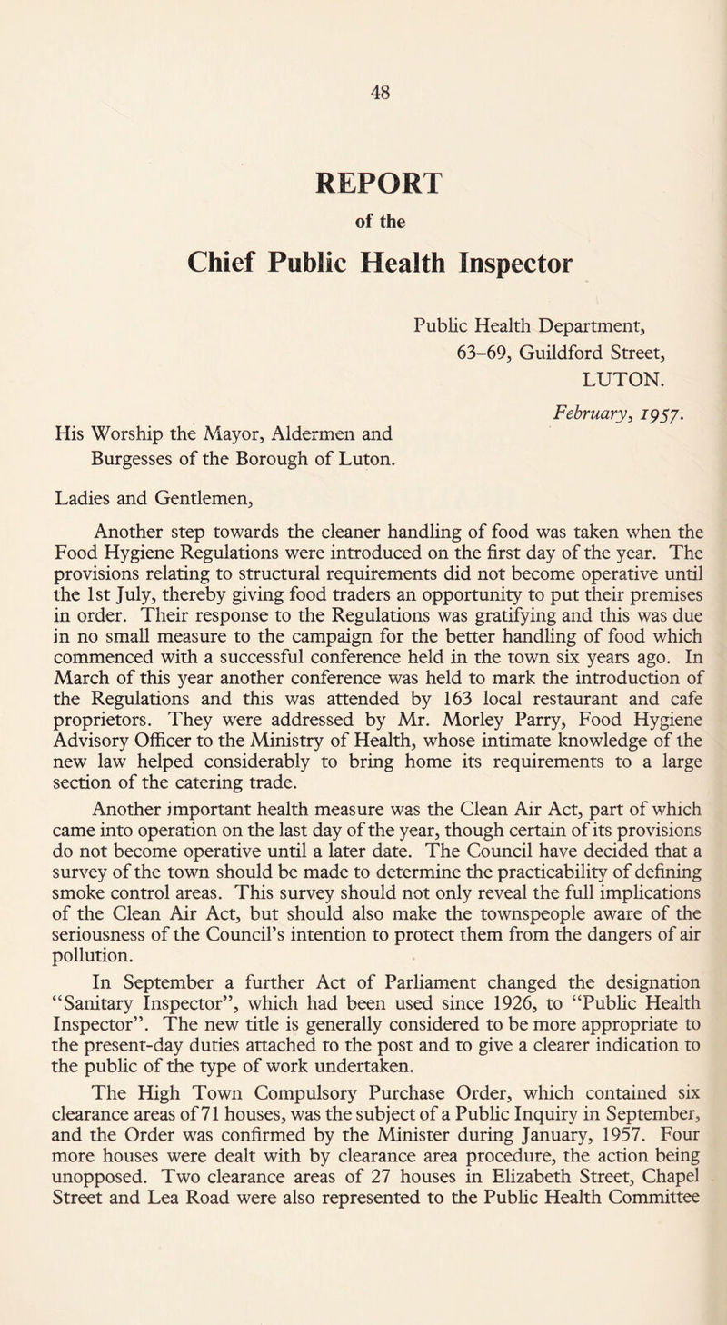 REPORT of the Chief Public Health Inspector Public Health Department, 63-69, Guildford Street, LUTON. His Worship the Mayor, Aldermen and Burgesses of the Borough of Luton. February, 1957. Ladies and Gentlemen, Another step towards the cleaner handling of food was taken when the Food Hygiene Regulations were introduced on the first day of the year. The provisions relating to structural requirements did not become operative until the 1st July, thereby giving food traders an opportunity to put their premises in order. Their response to the Regulations was gratifying and this was due in no small measure to the campaign for the better handling of food which commenced with a successful conference held in the town six years ago. In March of this year another conference was held to mark the introduction of the Regulations and this was attended by 163 local restaurant and cafe proprietors. They were addressed by Mr. Morley Parry, Food Hygiene Advisory Officer to the Ministry of Health, whose intimate knowledge of the new law helped considerably to bring home its requirements to a large section of the catering trade. Another important health measure was the Clean Air Act, part of which came into operation on the last day of the year, though certain of its provisions do not become operative until a later date. The Council have decided that a survey of the town should be made to determine the practicability of defining smoke control areas. This survey should not only reveal the full implications of the Clean Air Act, but should also make the townspeople aware of the seriousness of the Council’s intention to protect them from the dangers of air pollution. In September a further Act of Parliament changed the designation “Sanitary Inspector”, which had been used since 1926, to “Public Health Inspector”. The new title is generally considered to be more appropriate to the present-day duties attached to the post and to give a clearer indication to the public of the type of work undertaken. The High Town Compulsory Purchase Order, which contained six clearance areas of 71 houses, was the subject of a Public Inquiry in September, and the Order was confirmed by the Minister during January, 1957. Four more houses were dealt with by clearance area procedure, the action being unopposed. Two clearance areas of 27 houses in Elizabeth Street, Chapel Street and Lea Road were also represented to the Public Health Committee