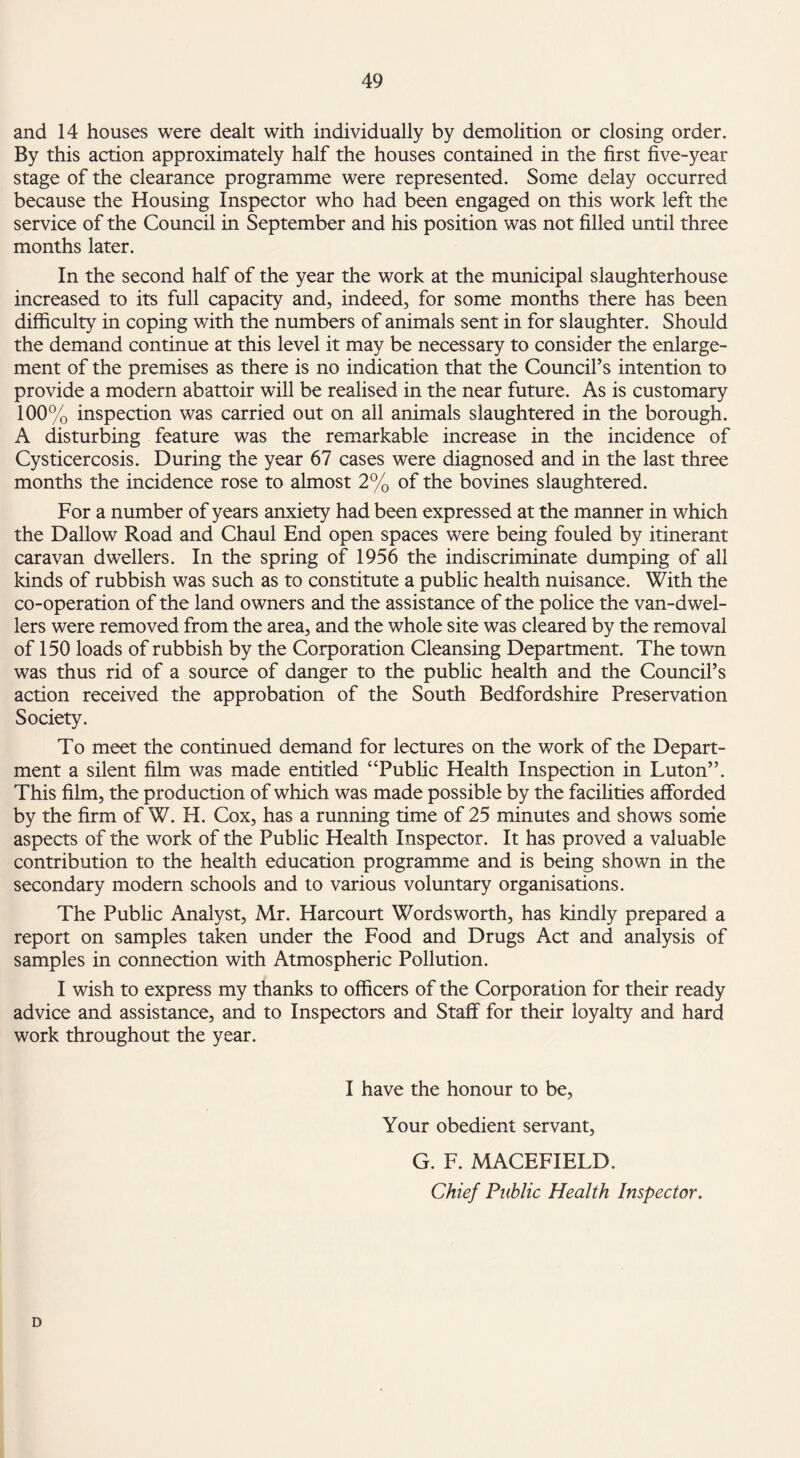 and 14 houses were dealt with individually by demolition or closing order. By this action approximately half the houses contained in the first five-year stage of the clearance programme were represented. Some delay occurred because the Housing Inspector who had been engaged on this work left the service of the Council in September and his position was not filled until three months later. In the second half of the year the work at the municipal slaughterhouse increased to its full capacity and, indeed, for some months there has been difficulty in coping with the numbers of animals sent in for slaughter. Should the demand continue at this level it may be necessary to consider the enlarge¬ ment of the premises as there is no indication that the Council’s intention to provide a modern abattoir will be realised in the near future. As is customary 100% inspection was carried out on all animals slaughtered in the borough. A disturbing feature was the remarkable increase in the incidence of Cysticercosis. During the year 67 cases were diagnosed and in the last three months the incidence rose to almost 2% of the bovines slaughtered. For a number of years anxiety had been expressed at the manner in which the Dallow Road and Chaul End open spaces were being fouled by itinerant caravan dwellers. In the spring of 1956 the indiscriminate dumping of all kinds of rubbish was such as to constitute a public health nuisance. With the co-operation of the land owners and the assistance of the police the van-dwel¬ lers were removed from the area, and the whole site was cleared by the removal of 150 loads of rubbish by the Corporation Cleansing Department. The town was thus rid of a source of danger to the public health and the Council’s action received the approbation of the South Bedfordshire Preservation Society. To meet the continued demand for lectures on the work of the Depart¬ ment a silent film was made entitled “Public Health Inspection in Luton”. This film, the production of which was made possible by the facilities afforded by the firm of W. H. Cox, has a running time of 25 minutes and shows some aspects of the work of the Public Health Inspector. It has proved a valuable contribution to the health education programme and is being shown in the secondary modern schools and to various voluntary organisations. The Public Analyst, Mr. Harcourt Wordsworth, has kindly prepared a report on samples taken under the Food and Drugs Act and analysis of samples in connection with Atmospheric Pollution. I wish to express my thanks to officers of the Corporation for their ready advice and assistance, and to Inspectors and Staff for their loyalty and hard work throughout the year. I have the honour to be, Your obedient servant, G. F. MACEFIELD. Chief Public Health Inspector. D