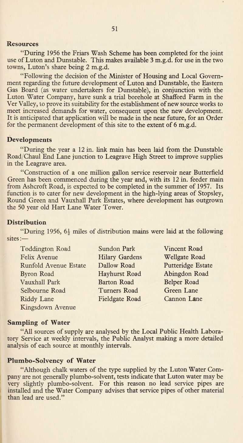 Resources “During 1956 the Friars Wash Scheme has been completed for the joint use of Luton and Dunstable. This makes available 3 m.g.d. for use in the two towns, Luton’s share being 2 m.g.d. “Following the decision of the Minister of Housing and Local Govern¬ ment regarding the future development of Luton and Dunstable, the Eastern Gas Board (as water undertakers for Dunstable), in conjunction with the Luton Water Company, have sunk a trial borehole at Shafford Farm in the Ver Valley, to prove its suitability for the establishment of new source works to meet increased demands for water, consequent upon the new development. It is anticipated that application will be made in the near future, for an Order for the permanent development of this site to the extent of 6 m.g.d. Developments “During the year a 12 in. link main has been laid from the Dunstable Road/Chaul End Lane junction to Leagrave High Street to improve supplies in the Leagrave area. “Construction of a one million gallon service reservoir near Butterfield Green has been commenced during the year and, with its 12 in. feeder main from Ashcroft Road, is expected to be completed in the summer of 1957. Its function is to cater for new development in the high-lying areas of Stopsley, Round Green and Vauxhall Park Estates, where development has outgrown the 50 year old Hart Lane Water Tower. Distribution “During 1956, 6| miles of distribution mains were laid at the following sites Toddington Road Felix Avenue Runfold Avenue Estate Byron Road Vauxhall Park Selbourne Road Riddy Lane Kingsdown Avenue Sundon Park Hilary Gardens Dallow Road Hay hurst Road Barton Road Turners Road Fieldgate Road Vincent Road Wellgate Road Putteridge Estate Abingdon Road Belper Road Green Lane Cannon Lane Sampling of Water “All sources of supply are analysed by the Local Public Health Labora¬ tory Service at weekly intervals, the Public Analyst making a more detailed analysis of each source at monthly intervals. Plumbo-Solvency of Water “Although chalk waters of the type supplied by the Luton Water Com¬ pany are not generally plumbo-solvent, tests indicate that Luton water may be very slightly plumbo-solvent. For this reason no lead service pipes are installed and the Water Company advises that service pipes of other material than lead are used.”