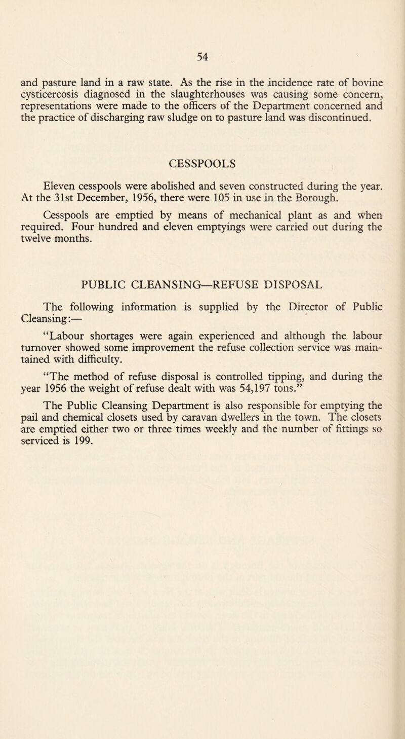 and pasture land in a raw state. As the rise in the incidence rate of bovine cysticercosis diagnosed in the slaughterhouses was causing some concern, representations were made to the officers of the Department concerned and the practice of discharging raw sludge on to pasture land was discontinued. CESSPOOLS Eleven cesspools were abolished and seven constructed during the year. At the 31st December, 1956, there were 105 in use in the Borough. Cesspools are emptied by means of mechanical plant as and when required. Four hundred and eleven emptyings were carried out during the twelve months. PUBLIC CLEANSING—REFUSE DISPOSAL The following information is supplied by the Director of Public Cleansing:— “Labour shortages were again experienced and although the labour turnover showed some improvement the refuse collection service was main¬ tained with difficulty. “The method of refuse disposal is controlled tipping, and during the year 1956 the weight of refuse dealt with was 54,197 tons.” The Public Cleansing Department is also responsible for emptying the pail and chemical closets used by caravan dwellers in the town. The closets are emptied either two or three times weekly and the number of fittings so serviced is 199.