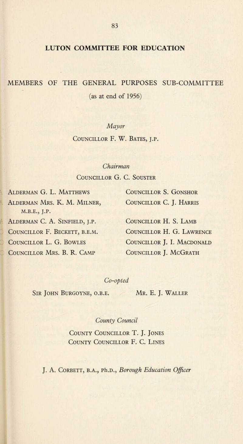 LUTON COMMITTEE FOR EDUCATION MEMBERS OF THE GENERAL PURPOSES SUB-COMMITTEE (as at end of 1956) Mayor Councillor F. W. Bates, j.p. Chairman Councillor G. C. Souster Alderman G. L. Matthews Alderman Mrs. K. M. Milner, M.B.E., J.P. Alderman C. A. Sinfield, j.p. Councillor F. Beckett, b.e.m. Councillor L. G. Bowles Councillor Mrs. B. R. Camp Councillor S. Gonshor Councillor C. J. Harris Councillor H. S. Lamb Councillor H. G. Lawrence Councillor J. I. Macdonald Councillor J. McGrath Co-opted Sir John Burgoyne, o.b.e. Mr. E. J. Waller County Council County Councillor T. J. Jones County Councillor F. C. Lines J. A. Corbett, b.a., Ph.D., Borough Education Officer