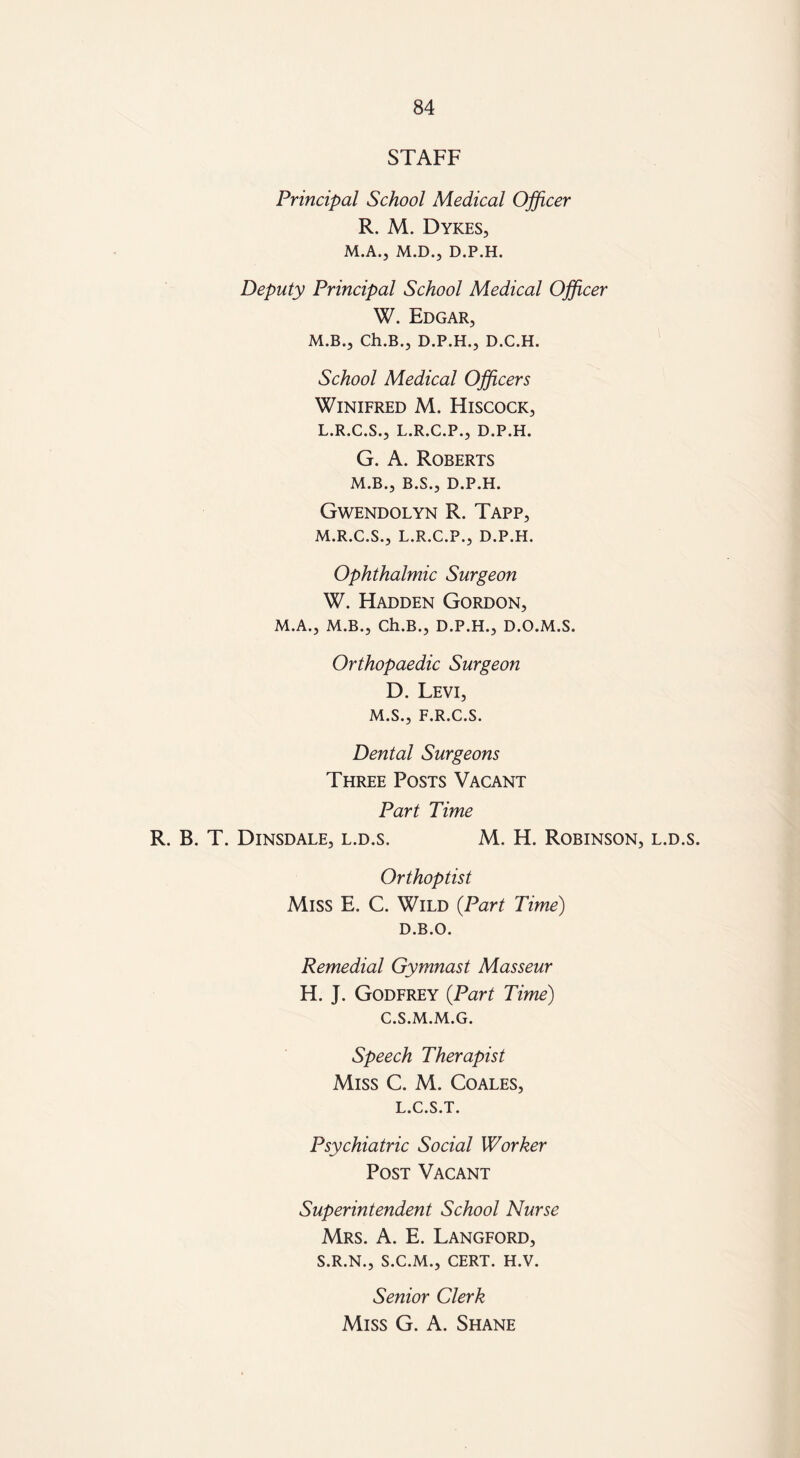 STAFF Principal School Medical Officer R. M. Dykes, M.A., M.D., D.P.H. Deputy Principal School Medical Officer W. Edgar, M.B., Ch.B., D.P.H., D.C.H. School Medical Officers Winifred M. Hiscock, L. R.C.S., L.R.C.P., D.P.H. G. A. Roberts M.B., B.S., D.P.H. Gwendolyn R. Tapp, M. R.C.S., L.R.C.P., D.P.H. Ophthalmic Surgeon W. Hadden Gordon, M.A., M.B., Ch.B., D.P.H., D.O.M.S. Orthopaedic Surgeon D. Levi, M.S., F.R.C.S. Dental Surgeons Three Posts Vacant Part Time R. B. T. Dinsdale, l.d.s. M. H. Robinson, l.d.s. Orthoptist Miss E. C. Wild (Part Time) D.B.O. Remedial Gymnast Masseur H. J. Godfrey (Part Time) C.S.M.M.G. Speech Therapist Miss C. M. Coales, L.C.S.T. Psychiatric Social Worker Post Vacant Superintendent School Nurse Mrs. A. E. Langford, S.R.N., S.C.M., CERT. H.V. Senior Clerk Miss G. A. Shane