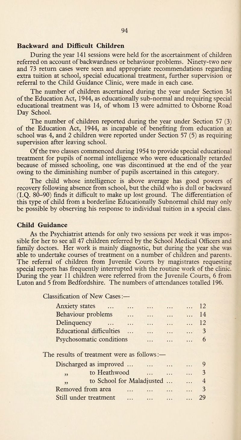 Backward and Difficult Children During the year 141 sessions were held for the ascertainment of children referred on account of backwardness or behaviour problems. Ninety-two new and 73 return cases were seen and appropriate recommendations regarding extra tuition at school, special educational treatment, further supervision or referral to the Child Guidance Clinic, were made in each case. The number of children ascertained during the year under Section 34 of the Education Act, 1944, as educationally sub-normal and requiring special educational treatment was 14, of whom 13 were admitted to Osborne Road Day School. The number of children reported during the year under Section 57 (3) of the Education Act, 1944, as incapable of benefiting from education at school was 4, and 2 children were reported under Section 57 (5) as requiring supervision after leaving school. Of the two classes commenced during 1954 to provide special educational treatment for pupils of normal intelligence who were educationally retarded because of missed schooling, one was discontinued at the end of the year owing to the diminishing number of pupils ascertained in this category. The child whose intelligence is above average has good powers of recovery following absence from school, but the child who is dull or backward (I.Q. 80-90) finds it difficult to make up lost ground. The differentiation of this type of child from a borderline Educationally Subnormal child may only be possible by observing his response to individual tuition in a special class. Child Guidance As the Psychiatrist attends for only two sessions per week it was impos¬ sible for her to see all 47 children referred by the School Medical Officers and family doctors. Her work is mainly diagnostic, but during the year she was able to undertake courses of treatment on a number of children and parents. The referral of children from Juvenile Courts by magistrates requesting special reports has frequently interrupted with the routine work of the clinic. During the year 11 children were referred from the Juvenile Courts, 6 from Luton and 5 from Bedfordshire. The numbers of attendances totalled 196. Classification of New Cases:— Anxiety states . 12 Behaviour problems . 14 Delinquency . 12 Educational difficulties . 3 Psychosomatic conditions ... ... ... 6 The results of treatment were as follows:— Discharged as improved. 9 „ to Heathwood ... ... ... 3 ,, to School for Maladjusted ... ... 4 Removed from area ... ... ... ... 3 Still under treatment ... ... ... ... 29