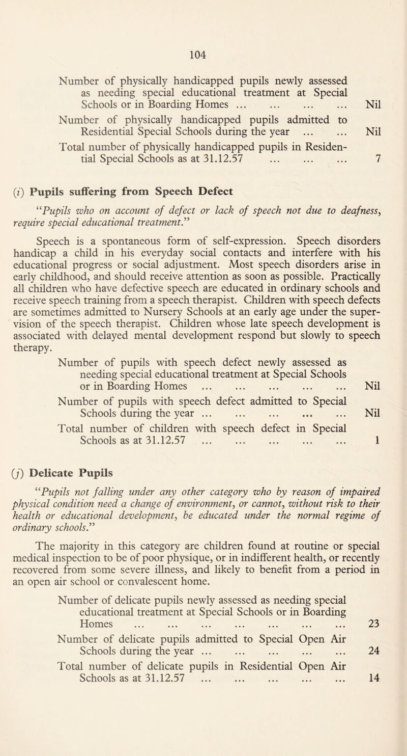 Number of physically handicapped pupils newly assessed as needing special educational treatment at Special Schools or in Boarding Homes ... ... ... ... Nil Number of physically handicapped pupils admitted to Residential Special Schools during the year . Nil Total number of physically handicapped pupils in Residen¬ tial Special Schools as at 31,12.57 ... ... ... 7 (i) Pupils suffering from Speech Defect “Pupils who on account of defect or lack of speech not due to deafness, require special educational treatment.” Speech is a spontaneous form of self-expression. Speech disorders handicap a child in his everyday social contacts and interfere with his educational progress or social adjustment. Most speech disorders arise in early childhood, and should receive attention as soon as possible. Practically all children who have defective speech are educated in ordinary schools and receive speech training from a speech therapist. Children with speech defects are sometimes admitted to Nursery Schools at an early age under the super¬ vision of the speech therapist. Children whose late speech development is associated with delayed mental development respond but slowly to speech therapy. Number of pupils with speech defect newly assessed as needing special educational treatment at Special Schools or in Boarding Homes ... ... ... ... ... Nil Number of pupils with speech defect admitted to Special Schools during the year ... ... . Nil Total number of children with speech defect in Special Schools as at 31,12.57 ... . ... ... 1 (j) Delicate Pupils “Pupils not falling under any other category who by reason of impaired physical condition need a change of environment, or cannot, without risk to their health or educational development, be educated under the normal regime of ordinary schools.” The majority in this category are children found at routine or special medical inspection to be of poor physique, or in indifferent health, or recently recovered from some severe illness, and likely to benefit from a period in an open air school or convalescent home. Number of delicate pupils newly assessed as needing special educational treatment at Special Schools or in Boarding 1 Iomes ... ... ... ... ... ... ... 23 Number of delicate pupils admitted to Special Open Air Schools during the year ... ... ... ... ... 24 Total number of delicate pupils in Residential Open Air Schools as at 31.12.57 . 14