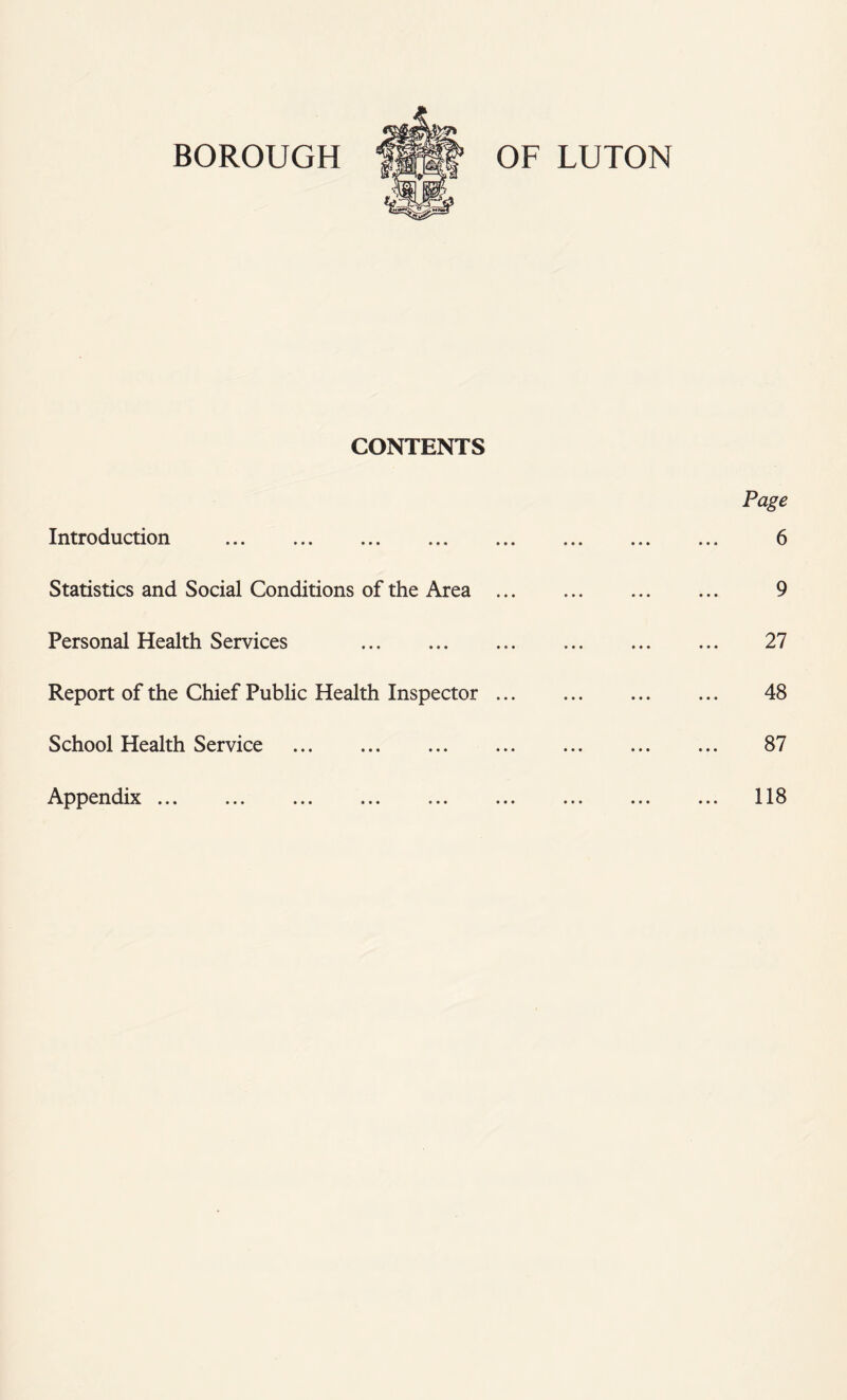 CONTENTS Introduction . Statistics and Social Conditions of the Area ... Personal Health Services . Report of the Chief Public Health Inspector ... School Health Service . Appendix •«« •>> ... ... •.. • • • Page 6 9 27 48 87 118