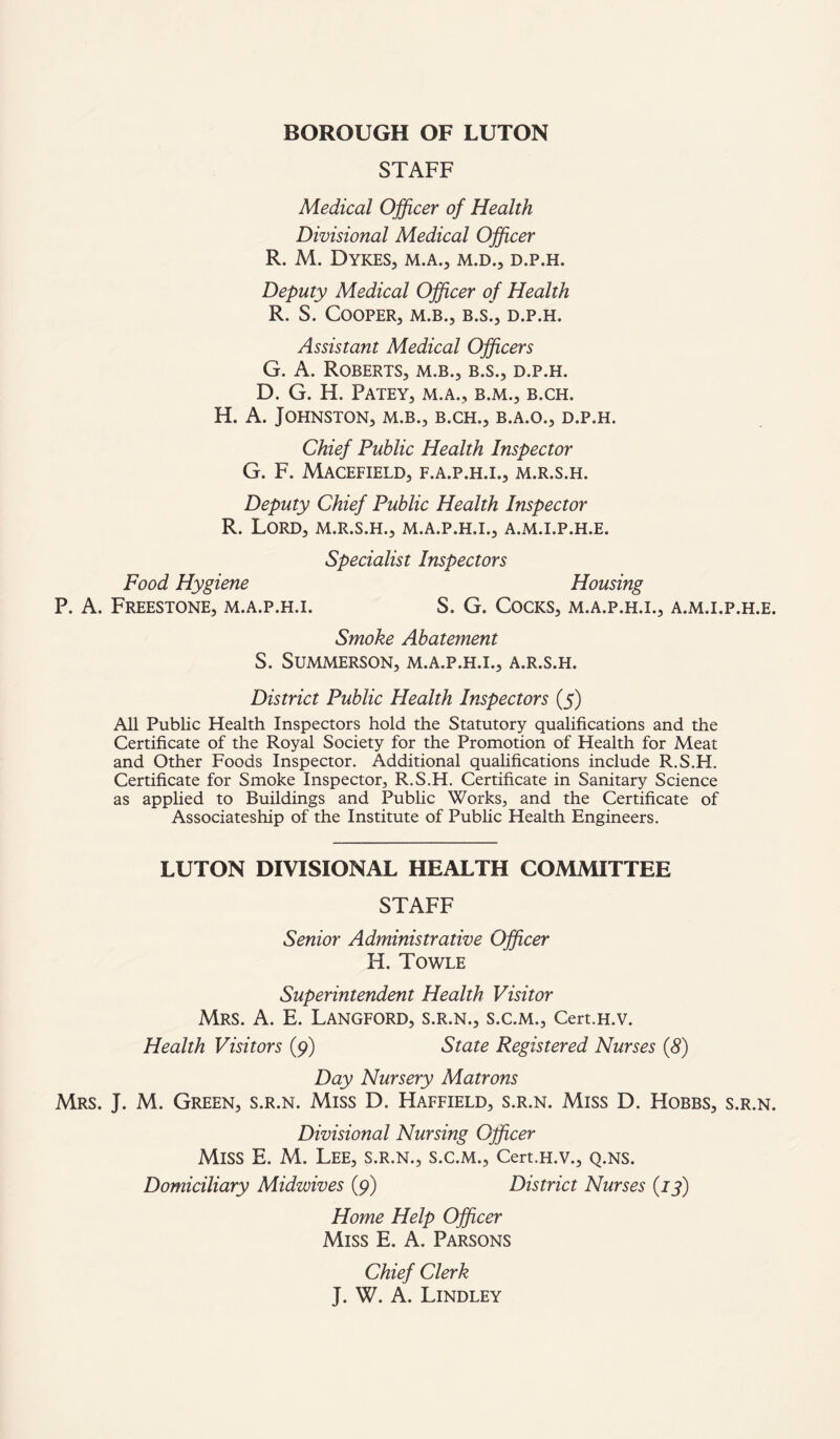 STAFF Medical Officer of Health Divisional Medical Officer R. M. Dykes, m.a., m.d., d.p.h. Deputy Medical Officer of Health R. S. Cooper, m.b., b.s., d.p.h. Assistant Medical Officers G. A. Roberts, m.b., b.s., d.p.h. D. G. H. PATEY, M.A., B.M., B.CH. H. A. Johnston, m.b., b.ch., b.a.o., d.p.h. Chief Public Health Inspector G. F. MACEFIELD, F.A.P.H.I., M.R.S.H. Deputy Chief Public Health Inspector R. Lord, m.r.s.h., m.a.p.h.i., a.m.i.p.h.e. Specialist Inspectors Food Hygiene Housing P. A. Freestone, m.a.p.h.i. S. G. Cocks, m.a.p.h.i., a.m.i.p.h.e. Smoke Abatement S. SUMMERSON, M.A.P.H.I., A.R.S.H. District Public Health Inspectors (5) All Public Health Inspectors hold the Statutory qualifications and the Certificate of the Royal Society for the Promotion of Health for Meat and Other Foods Inspector. Additional qualifications include R.S.H. Certificate for Smoke Inspector, R.S.H. Certificate in Sanitary Science as applied to Buildings and Public Works, and the Certificate of Associateship of the Institute of Public Health Engineers. LUTON DIVISIONAL HEALTH COMMITTEE STAFF Senior Administrative Officer H. Towle Superintendent Health Visitor Mrs. A. E. Langford, s.r.n., s.c.m., Cert.H.v. Health Visitors (9) State Registered Nurses (8) Day Nursery Matrons Mrs. J. M. Green, s.r.n. Miss D. Haffield, s.r.n. Miss D. Hobbs, s.r.n. Divisional Nursing Officer Miss E. M. Lee, s.r.n., s.c.m., Cert.H.v., q.ns. Domiciliary Midwives (9) District Nurses (73) Home Help Officer Miss E. A. Parsons Chief Clerk J. W. A. Lindley