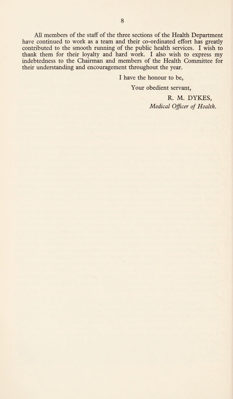 All members of the staff of the three sections of the Health Department have continued to work as a team and their co-ordinated effort has greatly contributed to the smooth running of the public health services. I wish to thank them for their loyalty and hard work. I also wish to express my indebtedness to the Chairman and members of the Health Committee for their understanding and encouragement throughout the year. I have the honour to be, Your obedient servant, R. M. DYKES, Medical Officer of Health.