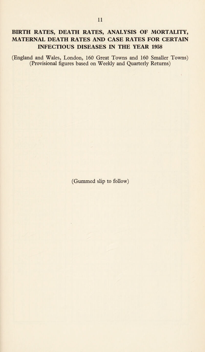 BIRTH RATES, DEATH RATES, ANALYSIS OF MORTALITY, MATERNAL DEATH RATES AND CASE RATES FOR CERTAIN INFECTIOUS DISEASES IN THE YEAR 1958 (England and Wales, London, 160 Great Towns and 160 Smaller Towns) (Provisional figures based on Weekly and Quarterly Returns) \ (Gummed slip to follow)