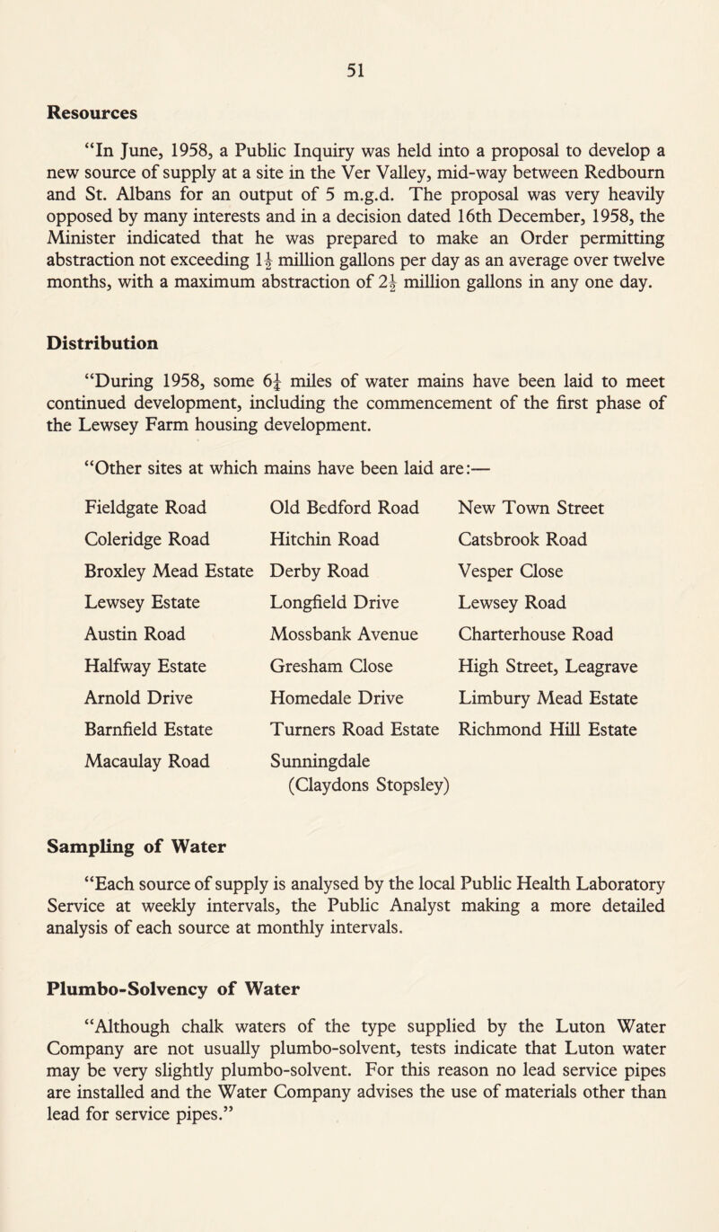 Resources “In June, 1958, a Public Inquiry was held into a proposal to develop a new source of supply at a site in the Ver Valley, mid-way between Redbourn and St. Albans for an output of 5 m.g.d. The proposal was very heavily opposed by many interests and in a decision dated 16th December, 1958, the Minister indicated that he was prepared to make an Order permitting abstraction not exceeding 1 \ million gallons per day as an average over twelve months, with a maximum abstraction of 2\ million gallons in any one day. Distribution “During 1958, some 6J miles of water mains have been laid to meet continued development, including the commencement of the first phase of the Lewsey Farm housing development. “Other sites at which mains have been laid are:-— Fieldgate Road Coleridge Road Broxley Mead Estate Lewsey Estate Austin Road Halfway Estate Arnold Drive Barnfield Estate Macaulay Road Old Bedford Road Hitchin Road Derby Road Longfield Drive Mossbank Avenue Gresham Close Homedale Drive Turners Road Estate Sunningdale (Claydons Stopsley) New Town Street Catsbrook Road Vesper Close Lewsey Road Charterhouse Road High Street, Leagrave Limbury Mead Estate Richmond Hill Estate Sampling of Water “Each source of supply is analysed by the local Public Health Laboratory Service at weekly intervals, the Public Analyst making a more detailed analysis of each source at monthly intervals. Plumbo-Solvency of Water “Although chalk waters of the type supplied by the Luton Water Company are not usually plumbo-solvent, tests indicate that Luton water may be very slightly plumbo-solvent. For this reason no lead service pipes are installed and the Water Company advises the use of materials other than lead for service pipes.”