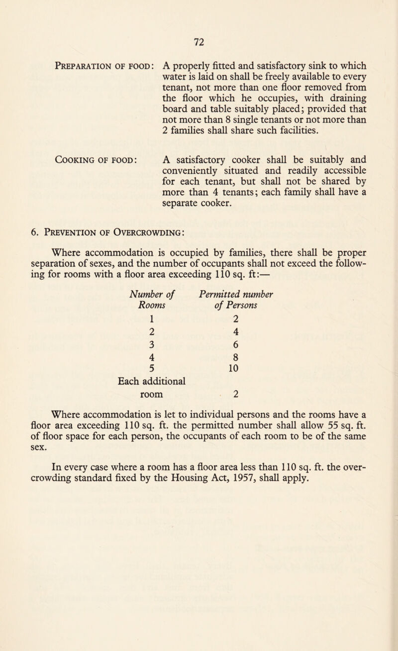 Preparation of food : A properly fitted and satisfactory sink to which water is laid on shall be freely available to every tenant, not more than one floor removed from the floor which he occupies, with draining board and table suitably placed; provided that not more than 8 single tenants or not more than 2 families shall share such facilities. Cooking of food: A satisfactory cooker shall be suitably and conveniently situated and readily accessible for each tenant, but shall not be shared by more than 4 tenants; each family shall have a separate cooker. 6. Prevention of Overcrowding: Where accommodation is occupied by families, there shall be proper separation of sexes, and the number of occupants shall not exceed the follow¬ ing for rooms with a floor area exceeding 110 sq. ft:—■ Number of Permitted number Rooms of Persons 1 2 2 4 3 6 4 8 5 10 Each additional room 2 Where accommodation is let to individual persons and the rooms have a floor area exceeding 110 sq. ft. the permitted number shall allow 55 sq. ft. of floor space for each person, the occupants of each room to be of the same sex. In every case where a room has a floor area less than 110 sq. ft. the over¬ crowding standard fixed by the Housing Act, 1957, shall apply.