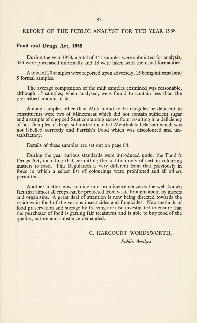 REPORT OF THE PUBLIC ANALYST FOR THE YEAR 1958 Food and Drugs Act, 1955 During the year 1958, a total of 341 samples were submitted for analysis, 323 were purchased informally and 18 were taken with the usual formalities. A total of 20 samples were reported upon adversely, 15 being informal and 5 formal samples. The average composition of the milk samples examined was reasonable, although 15 samples, when analysed, were found to contain less than the prescribed amount of fat. Among samples other than Milk found to be irregular or deficient in constituents were two of Mincemeat which did not contain sufficient sugar and a sample of chopped Suet containing excess flour resulting in a deficiency of fat. Samples of drugs submitted included Mentholated Balsam which was not labelled correctly and Parrish’s Food which was discoloured and un¬ satisfactory. Details of these samples are set out on page 84. During the year various standards were introduced under the Food & Drugs Act, including that permitting the addition only of certain colouring matters to food. This Regulation is very different from that previously in force in which a select list of colourings were prohibited and all others permitted. Another matter now coming into prominence concerns the well-known fact that almost all crops can be protected from waste brought about by insects and organisms. A great deal of attention is now being directed towards the residues in food of the various insecticides and fungicides. New methods of food preservation and storage by freezing are also investigated to ensure that the purchaser of food is getting fair treatment and is able to buy food of the quality, nature and substance demanded. C. HARCOURT WORDSWORTH, Public Analyst