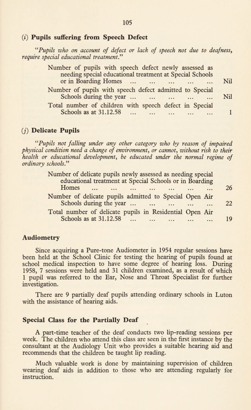 (i) Pupils suffering from Speech Defect “Pupils who on account of defect or lack of speech not due to deafness, require special educational treatment” Number of pupils with speech defect newly assessed as needing special educational treatment at Special Schools or in Boarding Homes . Nil Number of pupils with speech defect admitted to Special Schools during the year. Nil Total number of children with speech defect in Special Schools as at 31.12.58 . 1 (j) Delicate Pupils “Pupils not falling under any other category who by reason of impaired physical condition need a change of environment, or cannot, without risk to their health or educational development, be educated under the normal regime of ordinary schools” Number of delicate pupils newly assessed as needing special educational treatment at Special Schools or in Boarding I Iomes ... ... ... ... ... ... ... 2b Number of delicate pupils admitted to Special Open Air Schools during the year. 22 Total number of delicate pupils in Residential Open Air Schools as at 31.12.58 ... 19 Audiometry Since acquiring a Pure-tone Audiometer in 1954 regular sessions have been held at the School Clinic for testing the hearing of pupils found at school medical inspection to have some degree of hearing loss. During 1958, 7 sessions were held and 31 children examined, as a result of which 1 pupil was referred to the Ear, Nose and Throat Specialist for further investigation. There are 9 partially deaf pupils attending ordinary schools in Luton with the assistance of hearing aids. Special Class for the Partially Deaf A part-time teacher of the deaf conducts two lip-reading sessions per week. The children who attend this class are seen in the first instance by the consultant at the Audiology Unit who provides a suitable hearing aid and recommends that the children be taught lip reading. Much valuable work is done by maintaining supervision of children wearing deaf aids in addition to those who are attending regularly for instruction.
