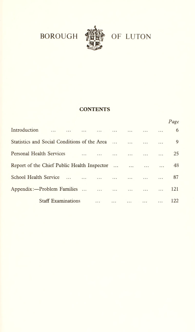i CONTENTS Introduction . Statistics and Social Conditions of the Area Personal Health Services . Report of the Chief Public Health Inspector School Health Service . Appendix:—Problem Families. Staff Examinations Page 6 9 25 48 87 121 122