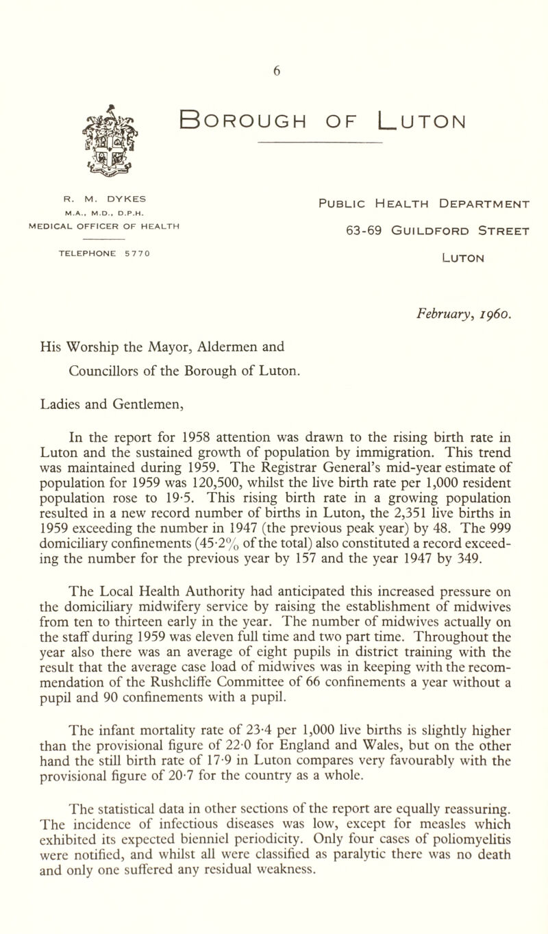Borough of Luton R. M. DYKES M.A., M.D., D.P.H. MEDICAL OFFICER OF HEALTH Public Health Department 63-69 Guildford Street TELEPHONE 5770 Luton February, i960. His Worship the Mayor, Aldermen and Councillors of the Borough of Luton. Ladies and Gentlemen, In the report for 1958 attention was drawn to the rising birth rate in Luton and the sustained growth of population by immigration. This trend was maintained during 1959. The Registrar General’s mid-year estimate of population for 1959 was 120,500, whilst the live birth rate per 1,000 resident population rose to 19-5. This rising birth rate in a growing population resulted in a new record number of births in Luton, the 2,351 live births in 1959 exceeding the number in 1947 (the previous peak year) by 48. The 999 domiciliary confinements (45-2% of the total) also constituted a record exceed¬ ing the number for the previous year by 157 and the year 1947 by 349. The Local Health Authority had anticipated this increased pressure on the domiciliary midwifery service by raising the establishment of midwives from ten to thirteen early in the year. The number of midwives actually on the staff during 1959 was eleven full time and two part time. Throughout the year also there was an average of eight pupils in district training with the result that the average case load of mid wives was in keeping with the recom¬ mendation of the Rushcliffe Committee of 66 confinements a year without a pupil and 90 confinements with a pupil. The infant mortality rate of 23-4 per 1,000 live births is slightly higher than the provisional figure of 22-0 for England and Wales, but on the other hand the still birth rate of 17-9 in Luton compares very favourably with the provisional figure of 20-7 for the country as a whole. The statistical data in other sections of the report are equally reassuring. The incidence of infectious diseases was low, except for measles which exhibited its expected bienniel periodicity. Only four cases of poliomyelitis were notified, and whilst all were classified as paralytic there was no death and only one suffered any residual weakness.