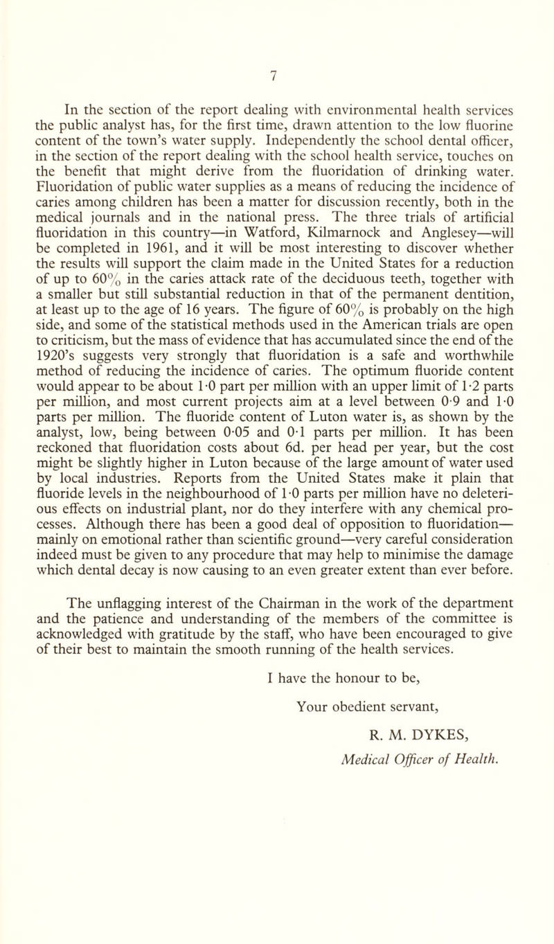 In the section of the report dealing with environmental health services the public analyst has, for the first time, drawn attention to the low fluorine content of the town’s water supply. Independently the school dental officer, in the section of the report dealing with the school health service, touches on the benefit that might derive from the fluoridation of drinking water. Fluoridation of public water supplies as a means of reducing the incidence of caries among children has been a matter for discussion recently, both in the medical journals and in the national press. The three trials of artificial fluoridation in this country—in Watford, Kilmarnock and Anglesey—will be completed in 1961, and it will be most interesting to discover whether the results will support the claim made in the United States for a reduction of up to 60% in the caries attack rate of the deciduous teeth, together with a smaller but still substantial reduction in that of the permanent dentition, at least up to the age of 16 years. The figure of 60% is probably on the high side, and some of the statistical methods used in the American trials are open to criticism, but the mass of evidence that has accumulated since the end of the 1920’s suggests very strongly that fluoridation is a safe and worthwhile method of reducing the incidence of caries. The optimum fluoride content would appear to be about TO part per million with an upper limit of T2 parts per million, and most current projects aim at a level between 0 9 and TO parts per million. The fluoride content of Luton water is, as shown by the analyst, low, being between 0-05 and 0-1 parts per million. It has been reckoned that fluoridation costs about 6d. per head per year, but the cost might be slightly higher in Luton because of the large amount of water used by local industries. Reports from the United States make it plain that fluoride levels in the neighbourhood of TO parts per million have no deleteri¬ ous effects on industrial plant, nor do they interfere with any chemical pro¬ cesses. Although there has been a good deal of opposition to fluoridation— mainly on emotional rather than scientific ground—very careful consideration indeed must be given to any procedure that may help to minimise the damage which dental decay is now causing to an even greater extent than ever before. The unflagging interest of the Chairman in the work of the department and the patience and understanding of the members of the committee is acknowledged with gratitude by the staff, who have been encouraged to give of their best to maintain the smooth running of the health services. I have the honour to be, Your obedient servant, R. M. DYKES, Medical Officer of Health.