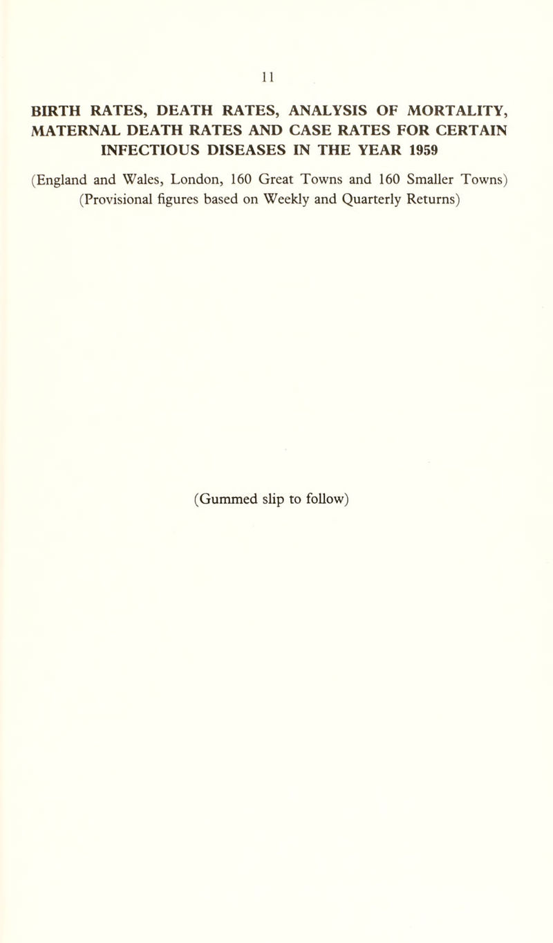 BIRTH RATES, DEATH RATES, ANALYSIS OF MORTALITY, MATERNAL DEATH RATES AND CASE RATES FOR CERTAIN INFECTIOUS DISEASES IN THE YEAR 1959 (England and Wales, London, 160 Great Towns and 160 Smaller Towns) (Provisional figures based on Weekly and Quarterly Returns) (Gummed slip to follow)