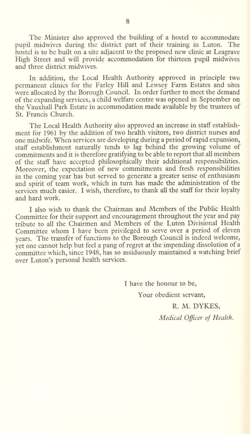 The Minister also approved the building of a hostel to accommodate pupil midwives during the district part of their training in Luton. The hostel is to be built on a site adjacent to the proposed new clinic at Leagrave High Street and will provide accommodation for thirteen pupil midwives and three district midwives. In addition, the Local Health Authority approved in principle two permanent clinics for the Farley Hill and Lewsey Farm Estates and sites were allocated by the Borough Council. In order further to meet the demand of the expanding services, a child welfare centre was opened in September on the Vauxhall Park Estate in accommodation made available by the trustees of St. Francis Church. The Local Health Authority also approved an increase in staff establish¬ ment for 1961 by the addition of two health visitors, two district nurses and one midwife. When services are developing during a period of rapid expansion, staff establishment naturally tends to lag behind the growing volume of commitments and it is therefore gratifying to be able to report that all members of the staff have accepted philosophically their additional responsibilities. Moreover, the expectation of new commitments and fresh responsibilities in the coming year has but served to generate a greater sense of enthusiasm and spirit of team work, which in turn has made the administration of the services much easier. I wish, therefore, to thank all the staff for their loyalty and hard work. I also wish to thank the Chairman and Members of the Public Health Committee for their support and encouragement throughout the year and pay tribute to all the Chairmen and Members of the Luton Divisional Health Committee whom I have been privileged to serve over a period of eleven years. The transfer of functions to the Borough Council is indeed welcome, yet one cannot help but feel a pang of regret at the impending dissolution of a committee which, since 1948, has so assiduously maintained a watching brief over Luton’s personal health services. I have the honour to be, Your obedient servant, R. M. DYKES, Medical Officer of Health.